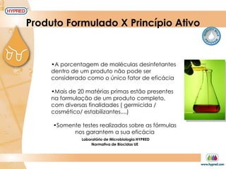 Produto Formulado X Princípio Ativo
•A porcentagem de moléculas desinfetantes
dentro de um produto não pode ser
considerado como o único fator de eficácia
•Mais de 20 matérias primas estão presentes
na formulação de um produto completo,
com diversas finalidades ( germicida /
cosmético/ estabilizantes....)
•Somente testes realizados sobre as fórmulas
nos garantem a sua eficácia
Laboratório de Microbiologia HYPRED
Normativa de Biocidas UE
 