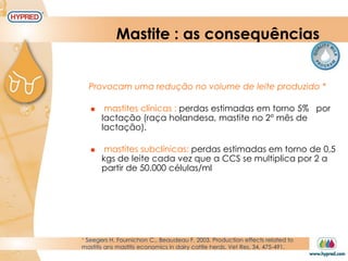 Mastite : as consequências
* Seegers H. Fournichon C., Beaudeau F. 2003. Production effects related to
mastitis ans mastitis economics in dairy cattle herds. Vet Res. 34, 475-491.
Provocam uma redução no volume de leite produzido *
 mastites clínicas : perdas estimadas em torno 5% por
lactação (raça holandesa, mastite no 2° mês de
lactação).
 mastites subclínicas: perdas estimadas em torno de 0,5
kgs de leite cada vez que a CCS se multiplica por 2 a
partir de 50.000 células/ml
 