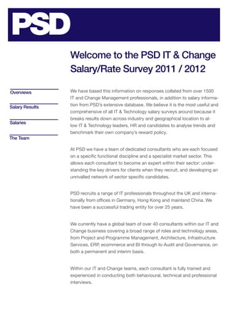 Welcome to the PSD IT & Change
                 Salary/Rate Survey 2011 / 2012

Overviews        We have based this information on responses collated from over 1500
                 IT and Change Management professionals, in addition to salary informa-
Salary Results   tion from PSD’s extensive database. We believe it is the most useful and
                 comprehensive of all IT & Technology salary surveys around because it
                 breaks results down across industry and geographical location to al-
Salaries
                 low IT & Technology leaders, HR and candidates to analyse trends and
                 benchmark their own company’s reward policy.
The Team

                 At PSD we have a team of dedicated consultants who are each focused
                 on a specific functional discipline and a specialist market sector. This
                 allows each consultant to become an expert within their sector: under-
                 standing the key drivers for clients when they recruit, and developing an
                 unrivalled network of sector specific candidates.


                 PSD recruits a range of IT professionals throughout the UK and interna-
                 tionally from offices in Germany, Hong Kong and mainland China. We
                 have been a successful trading entity for over 25 years.


                 We currently have a global team of over 40 consultants within our IT and
                 Change business covering a broad range of roles and technology areas,
                 from Project and Programme Management, Architecture, Infrastructure
                 Services, ERP, ecommerce and BI through to Audit and Governance, on
                 both a permanent and interim basis.


                 Within our IT and Change teams, each consultant is fully trained and
                 experienced in conducting both behavioural, technical and professional
                 interviews.
 