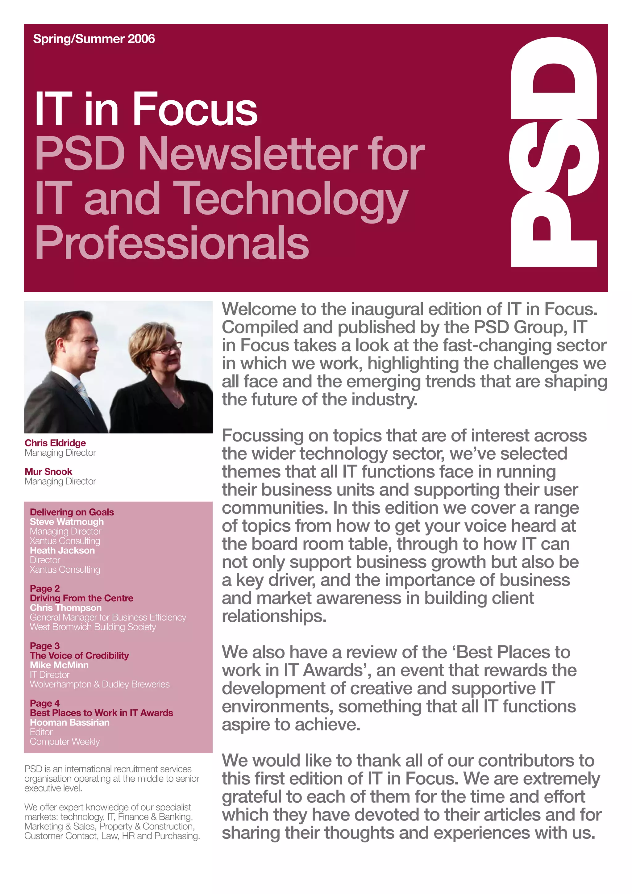 Spring/Summer 2006




  IT in Focus
  PSD Newsletter for
  IT and Technology
  Professionals
                                                 Welcome to the inaugural edition of IT in Focus.
                                                 Compiled and published by the PSD Group, IT
                                                 in Focus takes a look at the fast-changing sector
                                                 in which we work, highlighting the challenges we
                                                 all face and the emerging trends that are shaping
                                                 the future of the industry.

Chris Eldridge                                   Focussing on topics that are of interest across
Managing Director                                the wider technology sector, we’ve selected
Mur Snook
Managing Director
                                                 themes that all IT functions face in running
                                                 their business units and supporting their user
 Delivering on Goals                             communities. In this edition we cover a range
 Steve Watmough
 Managing Director                               of topics from how to get your voice heard at
 Xantus Consulting
 Heath Jackson                                   the board room table, through to how IT can
 Director
 Xantus Consulting
                                                 not only support business growth but also be
 Page 2
                                                 a key driver, and the importance of business
 Driving From the Centre
 Chris Thompson
                                                 and market awareness in building client
 General Manager for Business Efficiency
 West Bromwich Building Society
                                                 relationships.
 Page 3
 The Voice of Credibility                        We also have a review of the ‘Best Places to
 Mike McMinn
 IT Director                                     work in IT Awards’, an event that rewards the
 Wolverhampton & Dudley Breweries
                                                 development of creative and supportive IT
 Page 4
 Best Places to Work in IT Awards                environments, something that all IT functions
 Hooman Bassirian
 Editor
                                                 aspire to achieve.
 Computer Weekly

PSD is an international recruitment services
                                                 We would like to thank all of our contributors to
organisation operating at the middle to senior
executive level.
                                                 this first edition of IT in Focus. We are extremely
We offer expert knowledge of our specialist
                                                 grateful to each of them for the time and effort
markets: technology, IT, Finance & Banking,
Marketing & Sales, Property & Construction,
                                                 which they have devoted to their articles and for
Customer Contact, Law, HR and Purchasing.        sharing their thoughts and experiences with us.
 