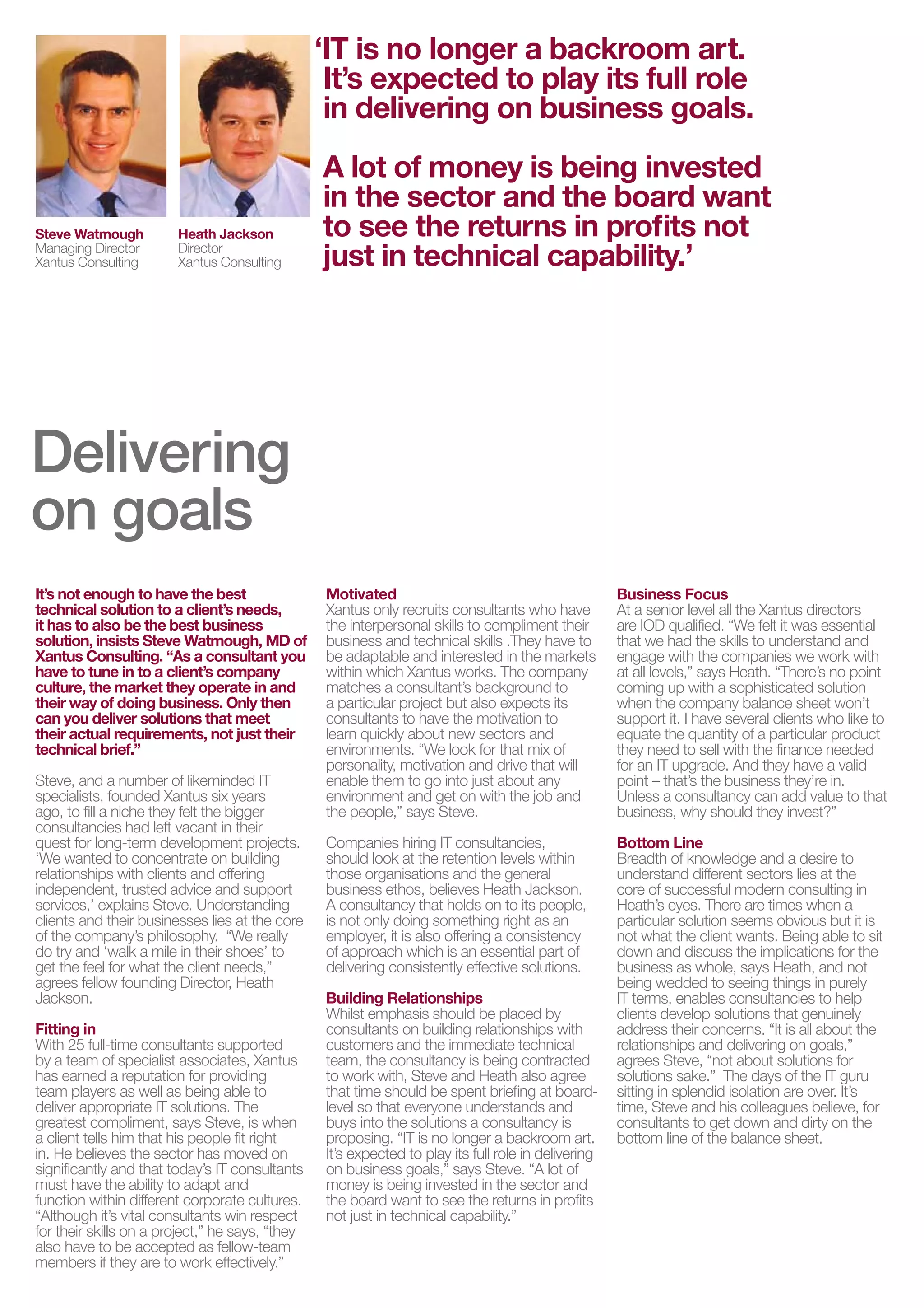 ‘IT is no longer a backroom art.
                                                  It’s expected to play its full role
                                                  in delivering on business goals.
                                                 A lot of money is being invested
                                                 in the sector and the board want
Steve Watmough          Heath Jackson            to see the returns in profits not
Managing Director
Xantus Consulting
                        Director
                        Xantus Consulting        just in technical capability.’




Delivering
on goalsinaugural edition of IT in Focus. Compiled
 Welcome to the
  and published by the PSD Group, IT in Focus takes a look
It’s not enough to have the best
  at the fast-changing sector in which wewho have highlighting Xantus directors
                         Xantus only recruits consultants work, At a senior level all the
                         Motivated
technical solution to a client’s needs,
                                                                       Business Focus

  the challenges we all face and the to compliment their trendsqualified.skills to understand and
                         business and technical emerging
it has to also be the best business
                         the interpersonal skills
solution, insists Steve Watmough, MD of           skills .They have to
                                                                       are IOD
                                                                                   that“We felt it was essential
                                                                       that we had the
  are shaping the future ofadaptableXantus works. Thethe markets engage with sayscompanies we workpoint
                         be the industry. in
Xantus Consulting. “As a consultant you
have to tune in to a client’s company
                         within which
                                       and interested
                                                            company    at all levels,”
                                                                                       the
                                                                                           Heath. “There’s no
                                                                                                              with
culture, the market they operate in and          matches a consultant’s background to                coming up with a sophisticated solution
their way of doing business. Only then           a particular project but also expects its           when the company balance sheet won’t
   Focussing on topics that are of interest across the
can you deliver solutions that meet              consultants to have the motivation to               support it. I have several clients who like to
their actual requirements, not just their
   wider technology sector, we’ve selected themes that
technical brief.”
                                                 learn quickly about new sectors and
                                                 environments. “We look for that mix of
                                                                                                     equate the quantity of a particular product
                                                                                                     they need to sell with the finance needed
Steve, and afunctions face in running their business units and
   all IT number of likeminded IT                personality, motivation and drive that will         for an IT upgrade. And they have a valid
                                                 enable them to go into just about any               point – that’s the business they’re in.
   supporting their user communities. In this edition we
specialists, founded Xantus six years
ago, to fill a niche they felt the bigger
                                                 environment and get on with the job and
                                                 the people,” says Steve.
                                                                                                     Unless a consultancy can add value to that
                                                                                                     business, why should they invest?”
consultancies hadrange in their
   cover a left vacant of topics from hiring IT consultancies,
                                                            how to get your voice Line              heard
quest for long-term development projects.     Companies                                   Bottom
‘We wanted toboard room table, through to howwithin can not of knowledge and a desire to
   at the concentrate on building             should look at the retention levels IT      Breadth only
   support business growth but also be a Jackson.driver,ofand the consulting in
relationships with clients and offering
independent, trusted advice and support       business ethos, believes Heath key
                                              those organisations and the general         understand different sectors lies at the
                                                                                          core successful modern
   importance of business and market awareness in building times when a it is
services,’ explains Steve. Understanding      A consultancy that holds on to its people,
clients and their businesses lies at the core is not only doing something right as an
                                                                                          Heath’s eyes. There are
                                                                                          particular solution seems obvious but
   client relationships. of approach which is an essential part of not what the client wants. Being able to sit
of the company’s philosophy. “We really
do try and ‘walk a mile in their shoes’ to
                                              employer, it is also offering a consistency
                                                                                          down and discuss the implications for the
get the feel for what the client needs,”         delivering consistently effective solutions.        business as whole, says Heath, and not
agrees fellow founding Director, Heath                                                               being wedded to seeing things in purely
   We also have a review Building Relationships
Jackson.                                    of the ‘Best Places to work in                           IT terms, enables consultancies to help
Fitting Awards’, an event that rewards the development of
   IT in                                   Whilst emphasis should be placed by                       clients develop solutions that genuinely
                                           consultants on building relationships with                address their concerns. “It is all about the
bycreative and supportive IT environments, something that
With 25 full-time consultants supported    customers and the immediate technical                     relationships and delivering on goals,”
   a team of specialist associates, Xantus team, the consultancy is being contracted                 agrees Steve, “not about solutions for
has earned afunctions aspire towork with, Steve and Heath also agree
   all IT as well as being able to
               reputation for providing    to achieve.                                               solutions sake.” The days of the IT guru
team players                               that time should be spent briefing at board-              sitting in splendid isolation are over. It’s
deliver appropriate IT solutions. The            level so that everyone understands and              time, Steve and his colleagues believe, for
greatest compliment, says Steve, is when         buys into the solutions a consultancy is            consultants to get down and dirty on the
  We would like to thank all of our contributors to this first
a client tells him that his people fit right     proposing. “IT is no longer a backroom art.         bottom line of the balance sheet.
  edition of IT in Focus. We are extremely grateful to each
in. He believes the sector has moved on
significantly and that today’s IT consultants
                                                 It’s expected to play its full role in delivering
                                                 on business goals,” says Steve. “A lot of
  of them for the time and effort which they have devoted
must have the ability to adapt and
function within different corporate cultures.
                                                 money is being invested in the sector and
                                                 the board want to see the returns in profits
  to their articles and for sharing their thoughts and
“Although it’s vital consultants win respect
for their skills on a project,” he says, “they
                                                 not just in technical capability.”

  experiences with us.
also have to be accepted as fellow-team
members if they are to work effectively.”
 