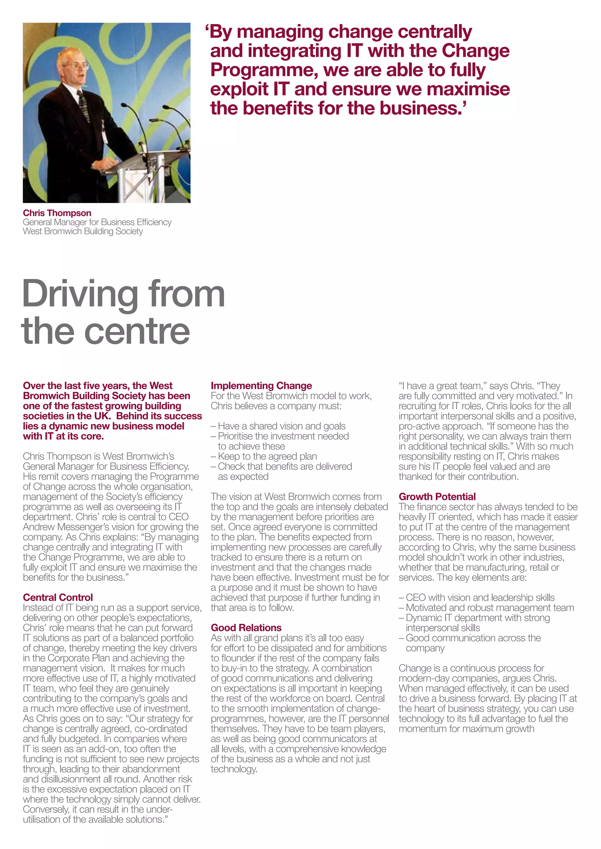 ‘By managing change centrally
                                               and integrating IT with the Change
                                               Programme, we are able to fully
                                               exploit IT and ensure we maximise
                                               the benefits for the business.’




Chris Thompson
General Manager for Business Efficiency
West Bromwich Building Society




Driving from
the centre
Over the last five years, the West            Implementing Change                            “I have a great team,” says Chris. “They
Bromwich Building Society has been            For the West Bromwich model to work,           are fully committed and very motivated.” In
one of the fastest growing building           Chris believes a company must:                 recruiting for IT roles, Chris looks for the all
societies in the UK. Behind its success                                                      important interpersonal skills and a positive,
lies a dynamic new business model             – Have a shared vision and goals               pro-active approach. “If someone has the
with IT at its core.                          – Prioritise the investment needed             right personality, we can always train them
                                                to achieve these                             in additional technical skills.” With so much
Chris Thompson is West Bromwich’s             – Keep to the agreed plan                      responsibility resting on IT, Chris makes
General Manager for Business Efficiency.      – Check that benefits are delivered            sure his IT people feel valued and are
His remit covers managing the Programme         as expected                                  thanked for their contribution.
of Change across the whole organisation,
management of the Society’s efficiency        The vision at West Bromwich comes from         Growth Potential
programme as well as overseeing its IT        the top and the goals are intensely debated    The finance sector has always tended to be
department. Chris’ role is central to CEO     by the management before priorities are        heavily IT oriented, which has made it easier
Andrew Messenger’s vision for growing the     set. Once agreed everyone is committed         to put IT at the centre of the management
company. As Chris explains: “By managing      to the plan. The benefits expected from        process. There is no reason, however,
change centrally and integrating IT with      implementing new processes are carefully       according to Chris, why the same business
the Change Programme, we are able to          tracked to ensure there is a return on         model shouldn’t work in other industries,
fully exploit IT and ensure we maximise the   investment and that the changes made           whether that be manufacturing, retail or
benefits for the business.”                   have been effective. Investment must be for    services. The key elements are:
                                              a purpose and it must be shown to have
Central Control                               achieved that purpose if further funding in    – CEO with vision and leadership skills
Instead of IT being run as a support service, that area is to follow.                        – Motivated and robust management team
delivering on other people’s expectations,                                                   – Dynamic IT department with strong
Chris’ role means that he can put forward     Good Relations                                   interpersonal skills
IT solutions as part of a balanced portfolio  As with all grand plans it’s all too easy      – Good communication across the
of change, thereby meeting the key drivers for effort to be dissipated and for ambitions       company
in the Corporate Plan and achieving the       to flounder if the rest of the company fails
management vision. It makes for much          to buy-in to the strategy. A combination       Change is a continuous process for
more effective use of IT, a highly motivated of good communications and delivering           modern-day companies, argues Chris.
IT team, who feel they are genuinely          on expectations is all important in keeping    When managed effectively, it can be used
contributing to the company’s goals and       the rest of the workforce on board. Central    to drive a business forward. By placing IT at
a much more effective use of investment.      to the smooth implementation of change-        the heart of business strategy, you can use
As Chris goes on to say: “Our strategy for    programmes, however, are the IT personnel      technology to its full advantage to fuel the
change is centrally agreed, co-ordinated      themselves. They have to be team players,      momentum for maximum growth
and fully budgeted. In companies where        as well as being good communicators at
IT is seen as an add-on, too often the        all levels, with a comprehensive knowledge
funding is not sufficient to see new projects of the business as a whole and not just
through, leading to their abandonment         technology.
and disillusionment all round. Another risk
is the excessive expectation placed on IT
where the technology simply cannot deliver.
Conversely, it can result in the under-
utilisation of the available solutions.”
 