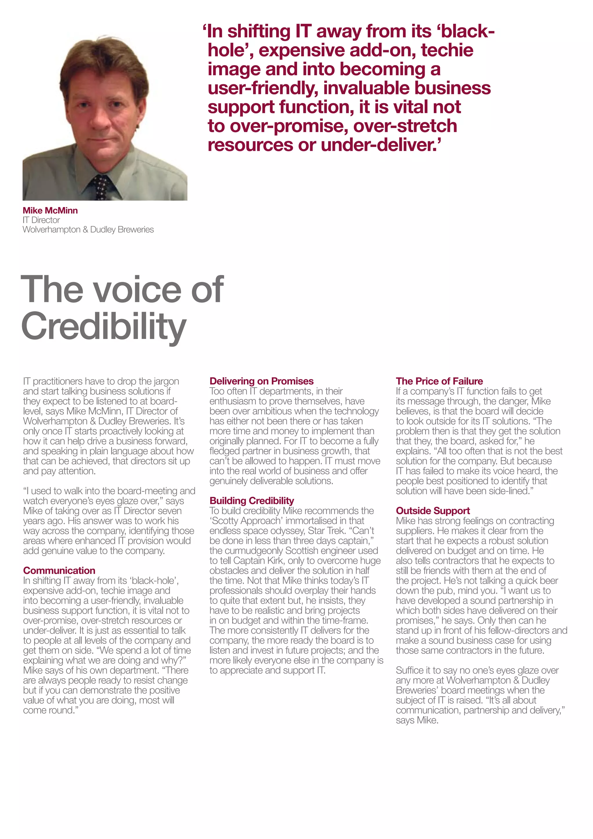 ‘In shifting IT away from its ‘black-
                                                  hole’, expensive add-on, techie
                                                  image and into becoming a
                                                  user-friendly, invaluable business
                                                  support function, it is vital not
                                                  to over-promise, over-stretch
                                                  resources or under-deliver.’


Mike McMinn
IT Director
Wolverhampton & Dudley Breweries




The voice of
Credibility
IT practitioners have to drop the jargon         Delivering on Promises                          The Price of Failure
and start talking business solutions if          Too often IT departments, in their              If a company’s IT function fails to get
they expect to be listened to at board-          enthusiasm to prove themselves, have            its message through, the danger, Mike
level, says Mike McMinn, IT Director of          been over ambitious when the technology         believes, is that the board will decide
Wolverhampton & Dudley Breweries. It’s           has either not been there or has taken          to look outside for its IT solutions. “The
only once IT starts proactively looking at       more time and money to implement than           problem then is that they get the solution
how it can help drive a business forward,        originally planned. For IT to become a fully    that they, the board, asked for,” he
and speaking in plain language about how         fledged partner in business growth, that        explains. “All too often that is not the best
that can be achieved, that directors sit up      can’t be allowed to happen. IT must move        solution for the company. But because
and pay attention.                               into the real world of business and offer       IT has failed to make its voice heard, the
                                                 genuinely deliverable solutions.                people best positioned to identify that
“I used to walk into the board-meeting and                                                       solution will have been side-lined.”
watch everyone’s eyes glaze over,” says          Building Credibility
Mike of taking over as IT Director seven         To build credibility Mike recommends the        Outside Support
years ago. His answer was to work his            ‘Scotty Approach’ immortalised in that          Mike has strong feelings on contracting
way across the company, identifying those        endless space odyssey, Star Trek. “Can’t        suppliers. He makes it clear from the
areas where enhanced IT provision would          be done in less than three days captain,”       start that he expects a robust solution
add genuine value to the company.                the curmudgeonly Scottish engineer used         delivered on budget and on time. He
                                                 to tell Captain Kirk, only to overcome huge     also tells contractors that he expects to
Communication                                    obstacles and deliver the solution in half      still be friends with them at the end of
In shifting IT away from its ‘black-hole’,       the time. Not that Mike thinks today’s IT       the project. He’s not talking a quick beer
expensive add-on, techie image and               professionals should overplay their hands       down the pub, mind you. “I want us to
into becoming a user-friendly, invaluable        to quite that extent but, he insists, they      have developed a sound partnership in
business support function, it is vital not to    have to be realistic and bring projects         which both sides have delivered on their
over-promise, over-stretch resources or          in on budget and within the time-frame.         promises,” he says. Only then can he
under-deliver. It is just as essential to talk   The more consistently IT delivers for the       stand up in front of his fellow-directors and
to people at all levels of the company and       company, the more ready the board is to         make a sound business case for using
get them on side. “We spend a lot of time        listen and invest in future projects; and the   those same contractors in the future.
explaining what we are doing and why?”           more likely everyone else in the company is
Mike says of his own department. “There          to appreciate and support IT.                   Suffice it to say no one’s eyes glaze over
are always people ready to resist change                                                         any more at Wolverhampton & Dudley
but if you can demonstrate the positive                                                          Breweries’ board meetings when the
value of what you are doing, most will                                                           subject of IT is raised. “It’s all about
come round.”                                                                                     communication, partnership and delivery,”
                                                                                                 says Mike.
 