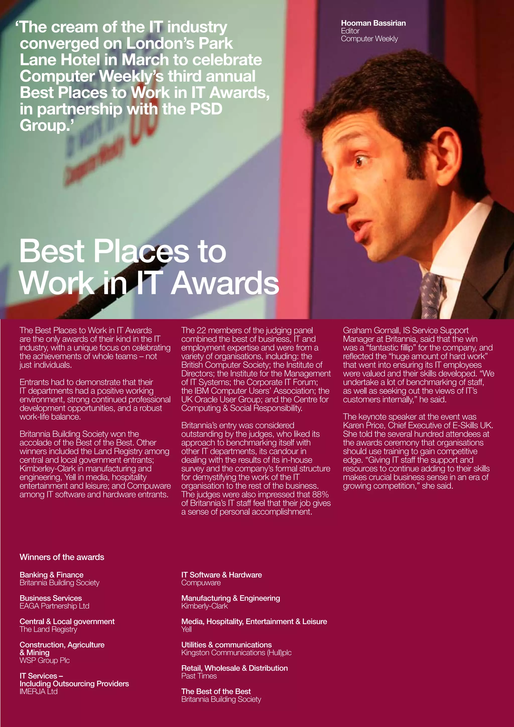 ‘The cream of the IT industry                                                                      Hooman Bassirian
                                                                                                   Editor
 converged on London’s Park                                                                        Computer Weekly


 Lane Hotel in March to celebrate
 Computer Weekly’s third annual
 Best Places to Work in IT Awards,
 in partnership with the PSD
 Group.’




Best Places to
Work in IT Awards
The Best Places to Work in IT Awards           The 22 members of the judging panel                 Graham Gornall, IS Service Support
are the only awards of their kind in the IT    combined the best of business, IT and               Manager at Britannia, said that the win
industry, with a unique focus on celebrating   employment expertise and were from a                was a “fantastic fillip” for the company, and
the achievements of whole teams – not          variety of organisations, including: the            reflected the “huge amount of hard work”
just individuals.                              British Computer Society; the Institute of          that went into ensuring its IT employees
                                               Directors; the Institute for the Management         were valued and their skills developed. “We
Entrants had to demonstrate that their         of IT Systems; the Corporate IT Forum;              undertake a lot of benchmarking of staff,
IT departments had a positive working          the IBM Computer Users’ Association; the            as well as seeking out the views of IT’s
environment, strong continued professional     UK Oracle User Group; and the Centre for            customers internally,” he said.
development opportunities, and a robust        Computing & Social Responsibility.
work-life balance.                                                                                 The keynote speaker at the event was
                                               Britannia’s entry was considered                    Karen Price, Chief Executive of E-Skills UK.
Britannia Building Society won the             outstanding by the judges, who liked its            She told the several hundred attendees at
accolade of the Best of the Best. Other        approach to benchmarking itself with                the awards ceremony that organisations
winners included the Land Registry among       other IT departments, its candour in                should use training to gain competitive
central and local government entrants;         dealing with the results of its in-house            edge. “Giving IT staff the support and
Kimberley-Clark in manufacturing and           survey and the company’s formal structure           resources to continue adding to their skills
engineering, Yell in media, hospitality        for demystifying the work of the IT                 makes crucial business sense in an era of
entertainment and leisure; and Compuware       organisation to the rest of the business.           growing competition,” she said.
among IT software and hardware entrants.       The judges were also impressed that 88%
                                               of Britannia’s IT staff feel that their job gives
                                               a sense of personal accomplishment.




Winners of the awards

Banking & Finance                              IT Software & Hardware
Britannia Building Society                     Compuware

Business Services                              Manufacturing & Engineering
EAGA Partnership Ltd                           Kimberly-Clark

Central & Local government                     Media, Hospitality, Entertainment & Leisure
The Land Registry                              Yell

Construction, Agriculture                      Utilities & communications
& Mining                                       Kingston Communications (Hull)plc
WSP Group Plc
                                               Retail, Wholesale & Distribution
IT Services –                                  Past Times
Including Outsourcing Providers
IMERJA Ltd                                     The Best of the Best
                                               Britannia Building Society
 