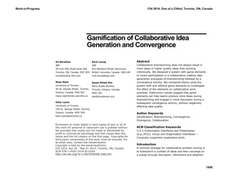 Gamification of Collaborative Idea
Generation and Convergence
Abstract
Collaborative brainstorming does not always result in
more ideas or higher quality ideas than working
individually. We designed a system with game elements
to incent participation in a collaborative creative idea
generation processes of brainstorming followed by a
convergence activity. We compared teams using the
system with and without game elements to investigate
the effect of the elements on collaborative work
activities. Preliminary results suggest that game
elements can help teams produce more ideas during
brainstorming and engage in more discussion during a
subsequent convergence activity, without negatively
affecting idea quality.
Author Keywords
Gamification; Brainstorming; Convergence;
Divergence; Collaboration
ACM Classification Keywords
H.5.3 [Information Interfaces and Presentation
(e.g.,HCI)]: Group and Organization Interfaces---
Computer-supported cooperative work;
Introduction
A common strategy for collaborative problem solving is
to brainstorm a number of ideas and then converge on
a subset through discussion, refinement and selection.
Permission to make digital or hard copies of part or all of
this work for personal or classroom use is granted without
fee provided that copies are not made or distributed for
profit or commercial advantage and that copies bear this
notice and the full citation on the first page. Copyrights for
third-party components of this work must be honored. For
all other uses, contact the Owner/Author.
Copyright is held by the owner/author(s).
CHI 2014, Apr 26 - May 01 2014, Toronto, ON, Canada
ACM 978-1-4503-2474-8/14/04.
http://dx.doi.org/10.1145/2559206.2581253
Ali Moradian
IBM
36 York Mills Road Suite 200,
Toronto, ON, Canada. M2P 2E9
moradian@ca.ibm.com
Maaz Nasir
University of Toronto
40 St. George Street, Toronto,
Ontario, Canada. M5S 2E4
maaz.nasir@mail.utoronto.ca
Kelly Lyons
University of Toronto
140 St. George Street, Toronto,
Ontario, Canada. M5S 3G6
kelly.lyons@utoronto.ca
Rock Leung
SAP
910 Mainland Street Vancouver,
British Columbia, Canada. V6B 1A9
rock.leung@sap.com
Susan Elliott Sim
Many Roads Studios,
Toronto, Ontario, Canada.
M4N 1S6
ses@drsusansim.org
Work-in-Progress CHI 2014, One of a CHInd, Toronto, ON, Canada
1459
 