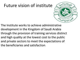Future vision of institute
The Institute works to achieve administrative
development in the Kingdom of Saudi Arabia
through the provision of training services distinct
and high quality at the lowest cost to the public
and private sectors to meet the expectations of
the beneficiaries and satisfaction.
 