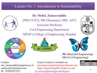 1
Lecture No. 1: Introduction to Sustainability
Dr. Mohd. Zameeruddin
[PhD (VJTI), ME (Structure), MIE, AIV]
Associate Professor
Civil Engineering Department
MGM’s College of Engineering, Nanded
Contact:
md_zameeruddin@mgmcen.ac.in
zameerstd1@hotmail.com
M: +919822913231
Course Content is available on,
mzsengineeringtechnologies.blospot.com
https://engineering604.wordpress.com/
PG (Structural Engineering)
UG (Civil Engineering)
(c) mzsengineeringtechnologies
 