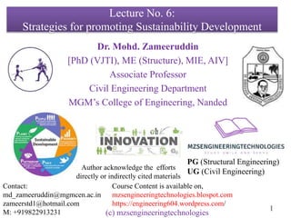 (c) mzsengineeringtechnologies
1
Lecture No. 6:
Strategies for promoting Sustainability Development
Dr. Mohd. Zameeruddin
[PhD (VJTI), ME (Structure), MIE, AIV]
Associate Professor
Civil Engineering Department
MGM’s College of Engineering, Nanded
Contact:
md_zameeruddin@mgmcen.ac.in
zameerstd1@hotmail.com
M: +919822913231
Course Content is available on,
mzsengineeringtechnologies.blospot.com
https://engineering604.wordpress.com/
PG (Structural Engineering)
UG (Civil Engineering)
Author acknowledge the efforts
directly or indirectly cited materials
 