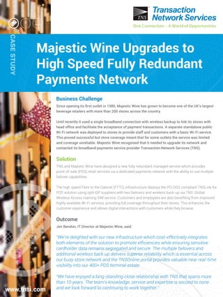 One Connection – A World of Opportunities
CASESTUDY
One Connection – A World of Opportunities
Majestic Wine Upgrades to
High Speed Fully Redundant
Payments Network
www.tnsi.com
Business Challenge
Since opening its ﬁrst outlet in 1980, Majestic Wine has grown to become one of the UK’s largest
beverage retailers with more than 200 stores across the country.
Until recently it used a single broadband connection with wireless backup to link its stores with
head ofﬁce and facilitate the acceptance of payment transactions. A separate standalone public
Wi-Fi network was deployed to stores to provide staff and customers with a basic Wi-Fi service.
This proved successful but store coverage meant that for some outlets the service was limited
and coverage unreliable. Majestic Wine recognised that it needed to upgrade its network and
contacted its broadband payments service provider Transaction Network Services (TNS).
Solution
TNS and Majestic Wine have designed a new fully redundant managed service which provides
point-of-sale (POS) retail services via a dedicated payments network with the ability to use multiple
failover capabilities.
The high speed Fibre to the Cabinet (FTTC) infrastructure deploys the PCI DSS compliant TNSLink for
POS solution using split ISP suppliers with two failovers and wireless back-up via TNS’ Global
Wireless Access roaming SIM service. Customers and employees are also beneﬁting from improved
highly available Wi-Fi services, providing full coverage throughout their stores. This enhances the
customer experience and allows digital interactions with customers while they browse.
Outcome
Jim Bendon, IT Director at Majestic Wine, said:
“We’re delighted with our new infrastructure which cost-effectively integrates
both elements of the solution to promote efﬁciencies while ensuring sensitive
cardholder data remains segregated and secure. The multiple failovers and
additional wireless back up delivers superior reliability which is essential across
our busy store network and the TNSOnline portal provides valuable near real-time
visibility into our 400+ POS terminal estate.
“We have enjoyed a long-standing close relationship with TNS that spans more
than 10 years. The team’s knowledge, service and expertise is second to none
and we look forward to continuing to work together.”
 