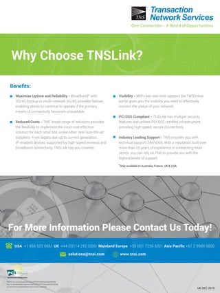For More Information Please Contact Us Today!
USA +1 866 523 0661 UK +44 (0)114 292 0200 Mainland Europe +33 (0)1 7236 6321 Asia Paciﬁc +61 2 9959 0800
solutions@tnsi.com www.tnsi.com
The PCI Security Standards Council Participating Organization
logo is a trademark or service mark of The PCI Security Standards
Council in the United States and in other countries.
Why Choose TNSLink?
Visibility - With near real-time updates the TNSOnline
portal gives you the visibility you need to effectively
monitor the status of your network.
PCI DSS Compliant - TNSLink has multiple security
features and utilises PCI DSS certiﬁed infrastructure,
providing high speed, secure connectivity.
Industry Leading Support - TNS provides you with
technical support 24x7x365. With a reputation built over
more than 20 years of experience in connecting retail
stores, you can rely on TNS to provide you with the
highest levels of support.
Maximise Uptime and Reliability - Broadband* with
3G/4G backup or multi-network 3G/4G provides failover,
enabling stores to continue to operate if the primary
means of connectivity becomes unavailable.
Reduced Costs - TNS’ broad range of solutions provides
the flexibility to implement the most cost effective
solution for each retail site, unlike other ‘one-size-ﬁts-all’
suppliers. From legacy dial-up to current generation
IP-enabled devices supported by high-speed wireless and
broadband connectivity, TNSLink has you covered.
One Connection – A World of OpportunitiesOne Connection – A World of Opportunities
UK DEC 2016
Beneﬁts:
*Only available in Australia, France, UK & USA
 