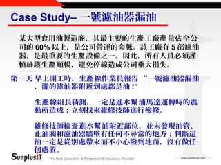 Case Study– 一號濾油器漏油
某大型食用油製造商，其最主要的生產 工廠產 量佔 全公
司的 60% 以上，是公司營運的命脈。該工廠有 5 部濾油
器，是最重要的生產 設備之一。因此，所有人員必須謹
慎維護生產 順暢，避免停線造成公司重大損失。
第一天 早上開工時，生產 線作業員報告 “一號濾油器漏油
，灑的濾油器附近到處都是油 !”
生產 線組長猜測，一定是進水幫 浦馬達運轉時的震
動所造成；立刻找來維修技師進行檢修。
維修技師檢查 進水幫 浦附近部位，並未發現油管、
止油閥和濾油器牆壁有任何不尋常的地方；判斷這
油一定是從別處帶來而不小心潑到地面，沒有做任
何處置。
The Best Controller & Peripheral IC Solutions Provider

 