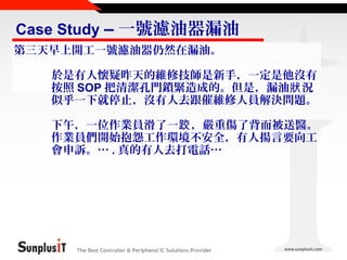 Case Study – 一號濾油器漏油
第三天早上開工一號濾油器仍然在漏油。
於是有人懷疑昨天的維修技師是新手，一定是他沒有
按照 SOP 把清潔孔門鎖緊造成的。但是，漏油狀 況
似乎一下就停止，沒有人去跟催維修人員解決問題。
下午，一位作業員滑了一跤 ，嚴重傷了背而被送醫。
作業員們開始抱怨工作環境不安全，有人揚言要向工
會申訴。… . 真的有人去打電話…

The Best Controller & Peripheral IC Solutions Provider

 