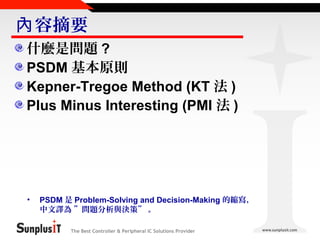 內 容摘要
什麼是問題 ?
PSDM 基本原則
Kepner-Tregoe Method (KT 法 )
Plus Minus Interesting (PMI 法 )

•

PSDM 是 Problem-Solving and Decision-Making 的縮寫，
中文譯為 ”問題分析與決策” 。
The Best Controller & Peripheral IC Solutions Provider

 
