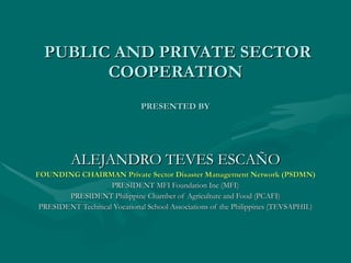   PUBLIC AND PRIVATE SECTOR COOPERATION PRESENTED BY ALEJANDRO TEVES ESCAÑO FOUNDING CHAIRMAN Private Sector Disaster Management Network (PSDMN) PRESIDENT MFI Foundation Inc (MFI) PRESIDENT Philippine Chamber of Agriculture and Food (PCAFI) PRESIDENT Technical Vocational School Associations of the Philippines (TEVSAPHIL) 