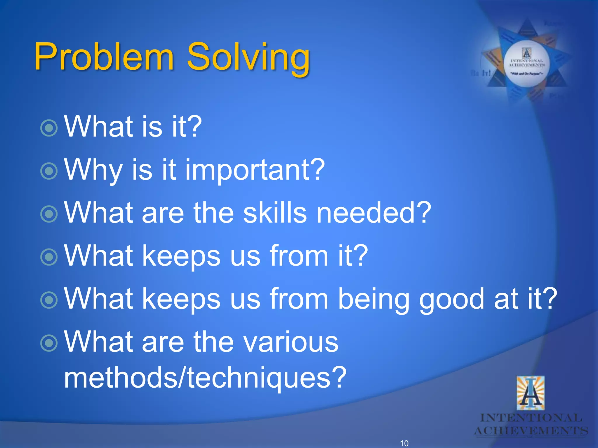 10
Problem Solving
 What is it?
 Why is it important?
 What are the skills needed?
 What keeps us from it?
 What keeps us from being good at it?
 What are the various
methods/techniques?
 