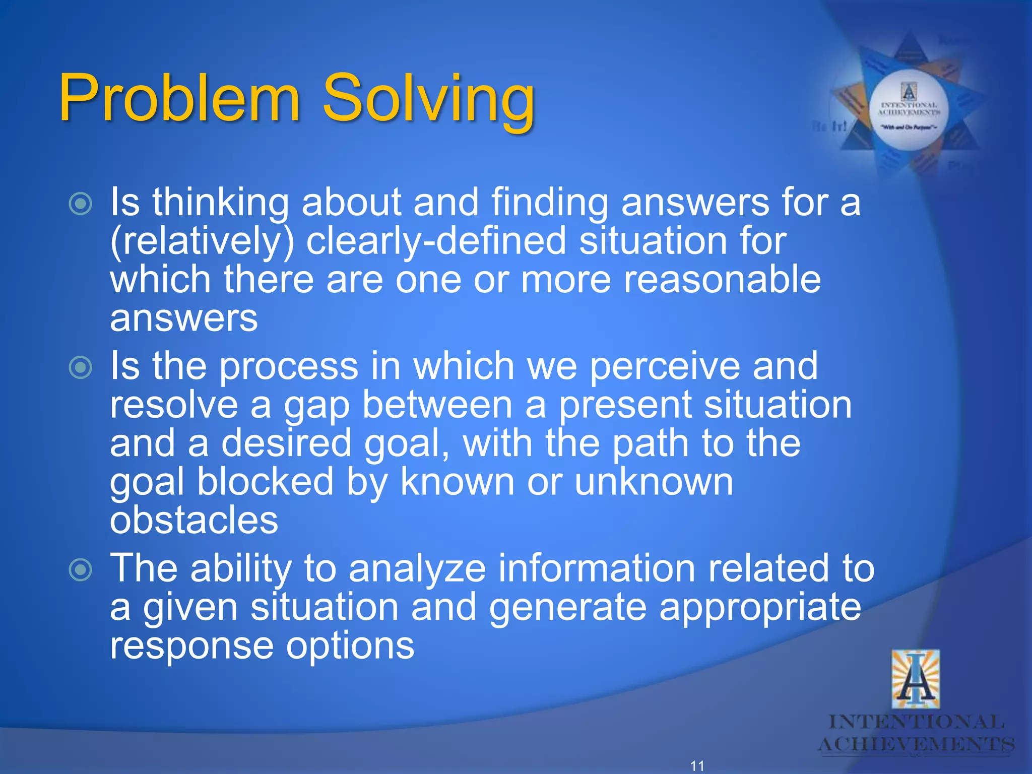 11
Problem Solving
 Is thinking about and finding answers for a
(relatively) clearly-defined situation for
which there are one or more reasonable
answers
 Is the process in which we perceive and
resolve a gap between a present situation
and a desired goal, with the path to the
goal blocked by known or unknown
obstacles
 The ability to analyze information related to
a given situation and generate appropriate
response options
 