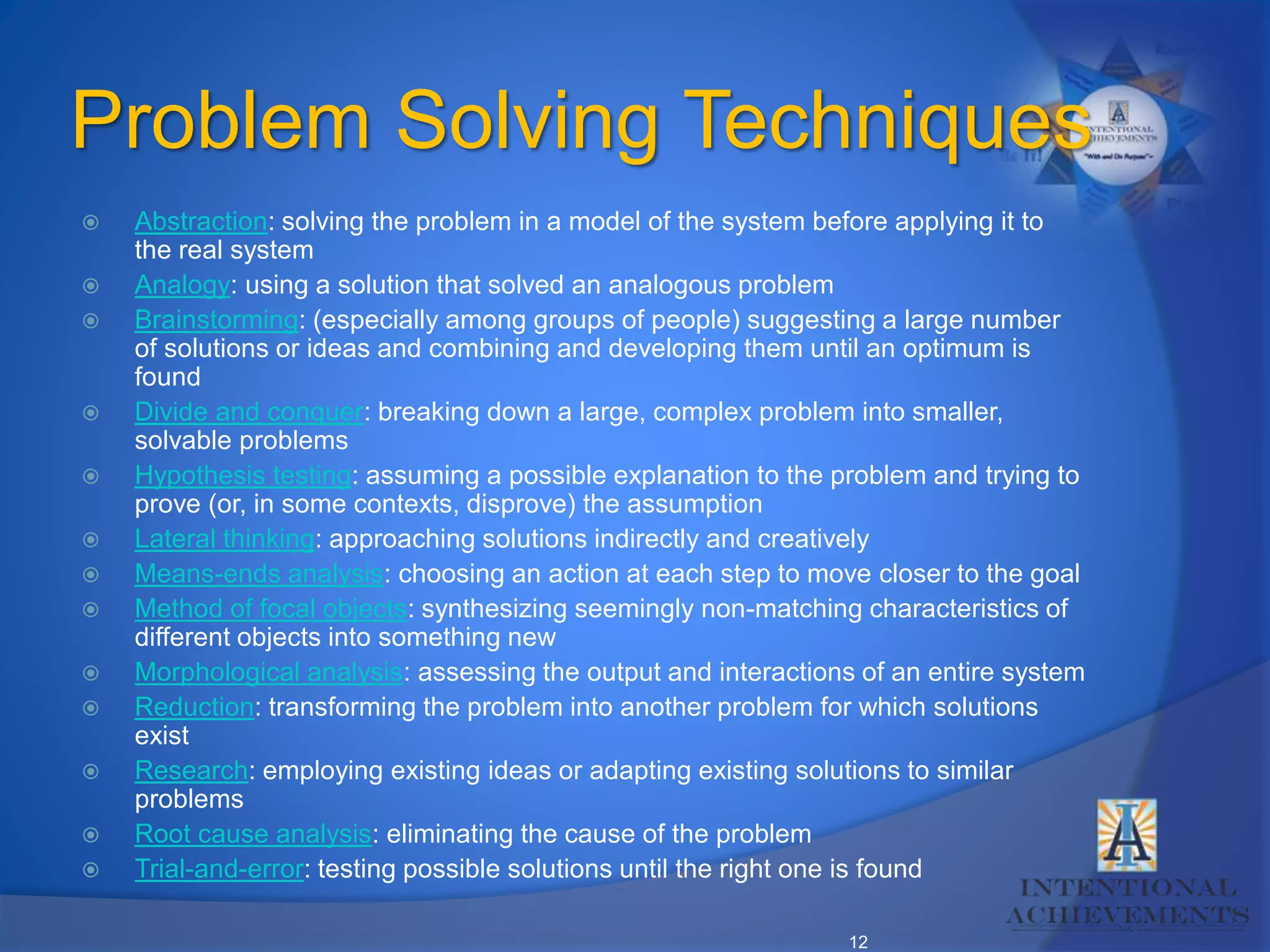 12
Problem Solving Techniques
 Abstraction: solving the problem in a model of the system before applying it to
the real system
 Analogy: using a solution that solved an analogous problem
 Brainstorming: (especially among groups of people) suggesting a large number
of solutions or ideas and combining and developing them until an optimum is
found
 Divide and conquer: breaking down a large, complex problem into smaller,
solvable problems
 Hypothesis testing: assuming a possible explanation to the problem and trying to
prove (or, in some contexts, disprove) the assumption
 Lateral thinking: approaching solutions indirectly and creatively
 Means-ends analysis: choosing an action at each step to move closer to the goal
 Method of focal objects: synthesizing seemingly non-matching characteristics of
different objects into something new
 Morphological analysis: assessing the output and interactions of an entire system
 Reduction: transforming the problem into another problem for which solutions
exist
 Research: employing existing ideas or adapting existing solutions to similar
problems
 Root cause analysis: eliminating the cause of the problem
 Trial-and-error: testing possible solutions until the right one is found
 
