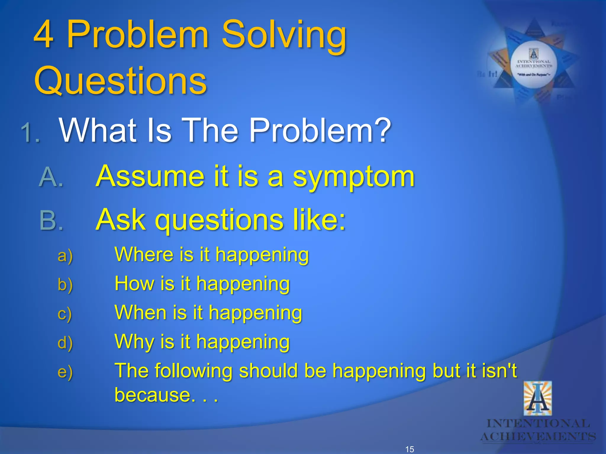 15
4 Problem Solving
Questions
1. What Is The Problem?
A. Assume it is a symptom
B. Ask questions like:
a) Where is it happening
b) How is it happening
c) When is it happening
d) Why is it happening
e) The following should be happening but it isn't
because. . .
 