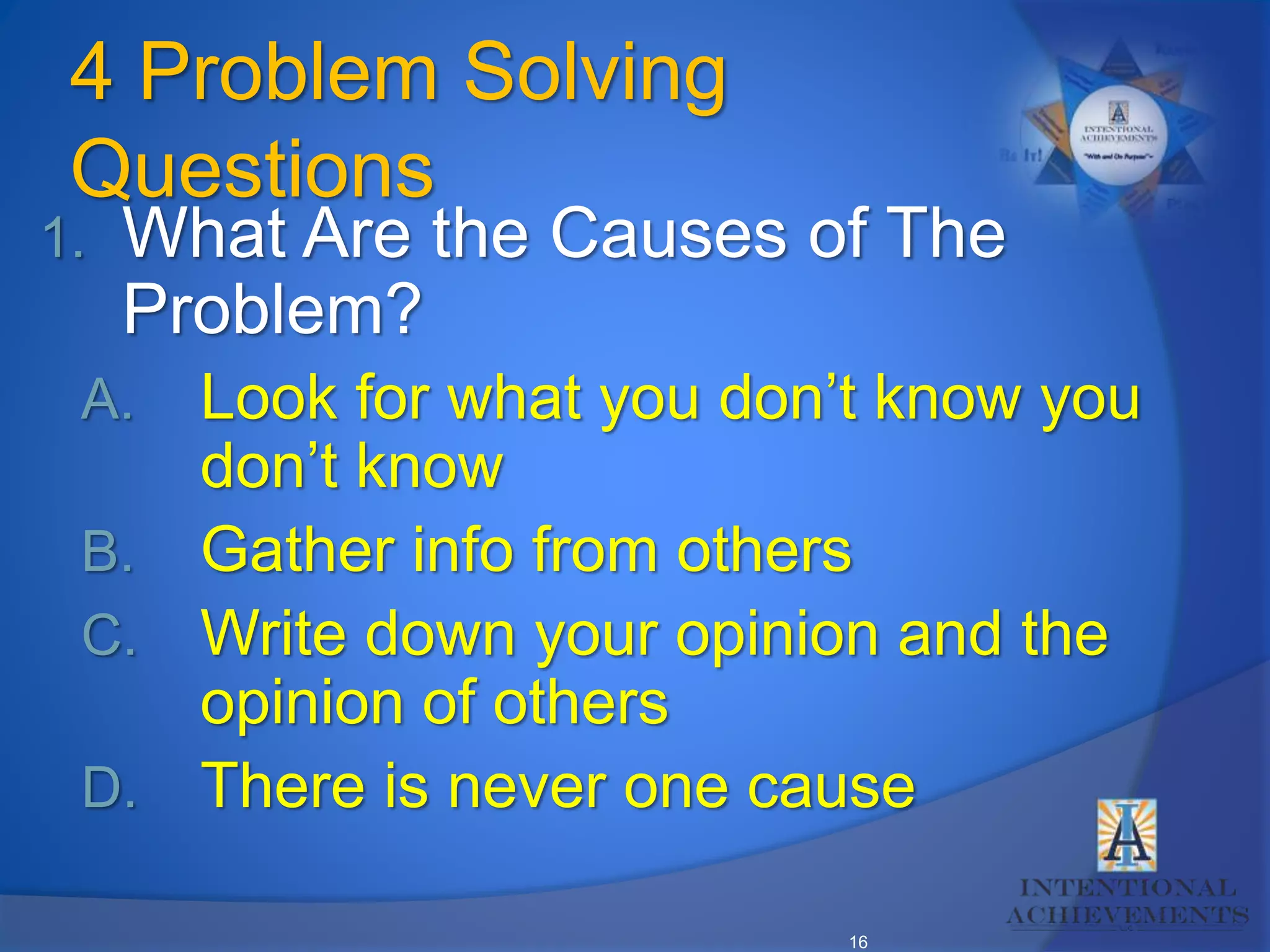 16
4 Problem Solving
Questions
1. What Are the Causes of The
Problem?
A. Look for what you don’t know you
don’t know
B. Gather info from others
C. Write down your opinion and the
opinion of others
D. There is never one cause
 