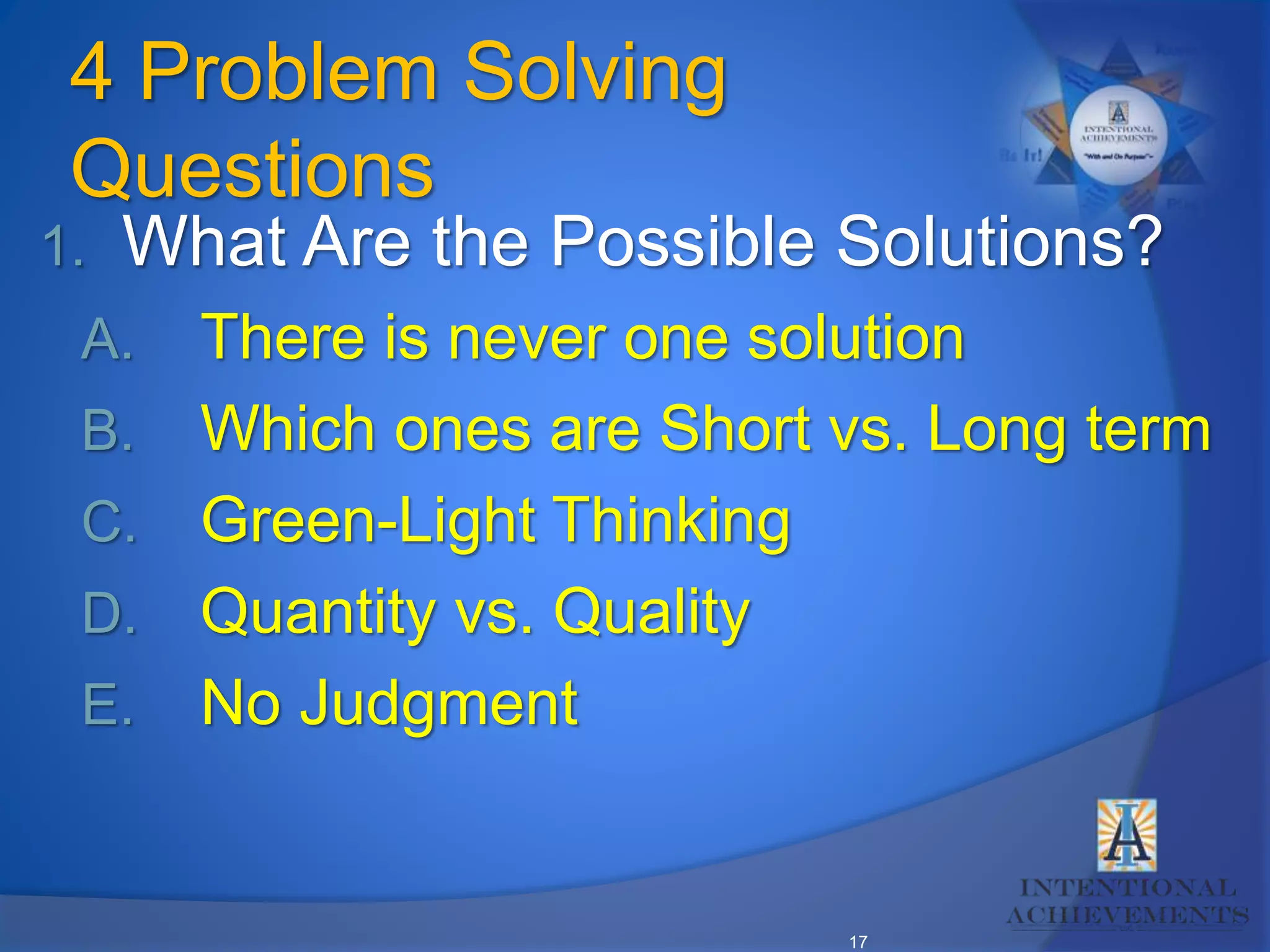 17
4 Problem Solving
Questions
1. What Are the Possible Solutions?
A. There is never one solution
B. Which ones are Short vs. Long term
C. Green-Light Thinking
D. Quantity vs. Quality
E. No Judgment
 