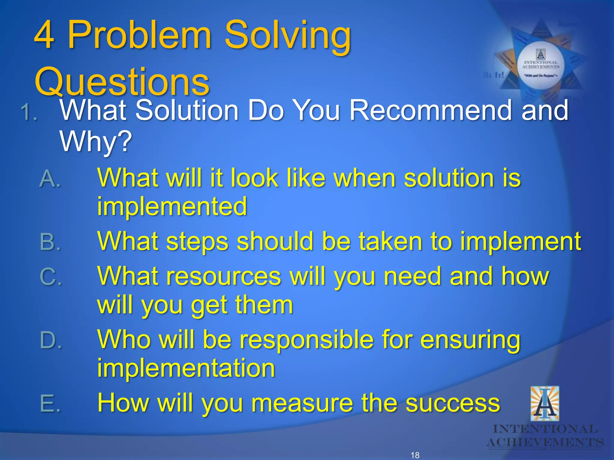 18
4 Problem Solving
Questions
1. What Solution Do You Recommend and
Why?
A. What will it look like when solution is
implemented
B. What steps should be taken to implement
C. What resources will you need and how
will you get them
D. Who will be responsible for ensuring
implementation
E. How will you measure the success
 