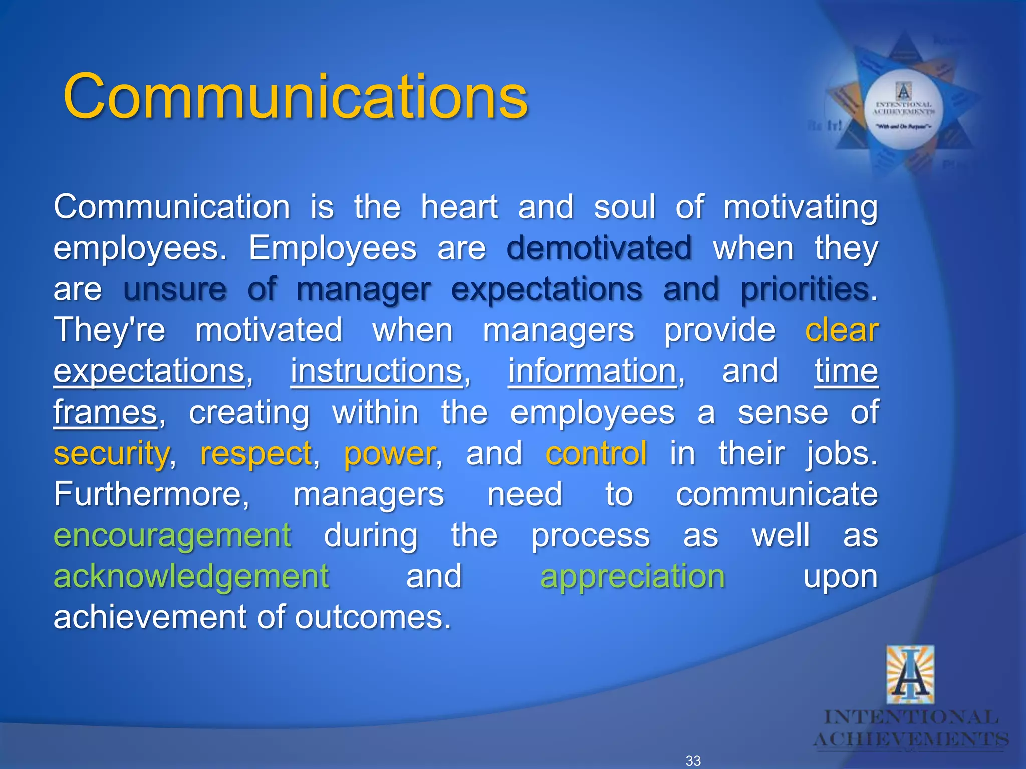 33
Communication is the heart and soul of motivating
employees. Employees are demotivated when they
are unsure of manager expectations and priorities.
They're motivated when managers provide clear
expectations, instructions, information, and time
frames, creating within the employees a sense of
security, respect, power, and control in their jobs.
Furthermore, managers need to communicate
encouragement during the process as well as
acknowledgement and appreciation upon
achievement of outcomes.
Communications
 
