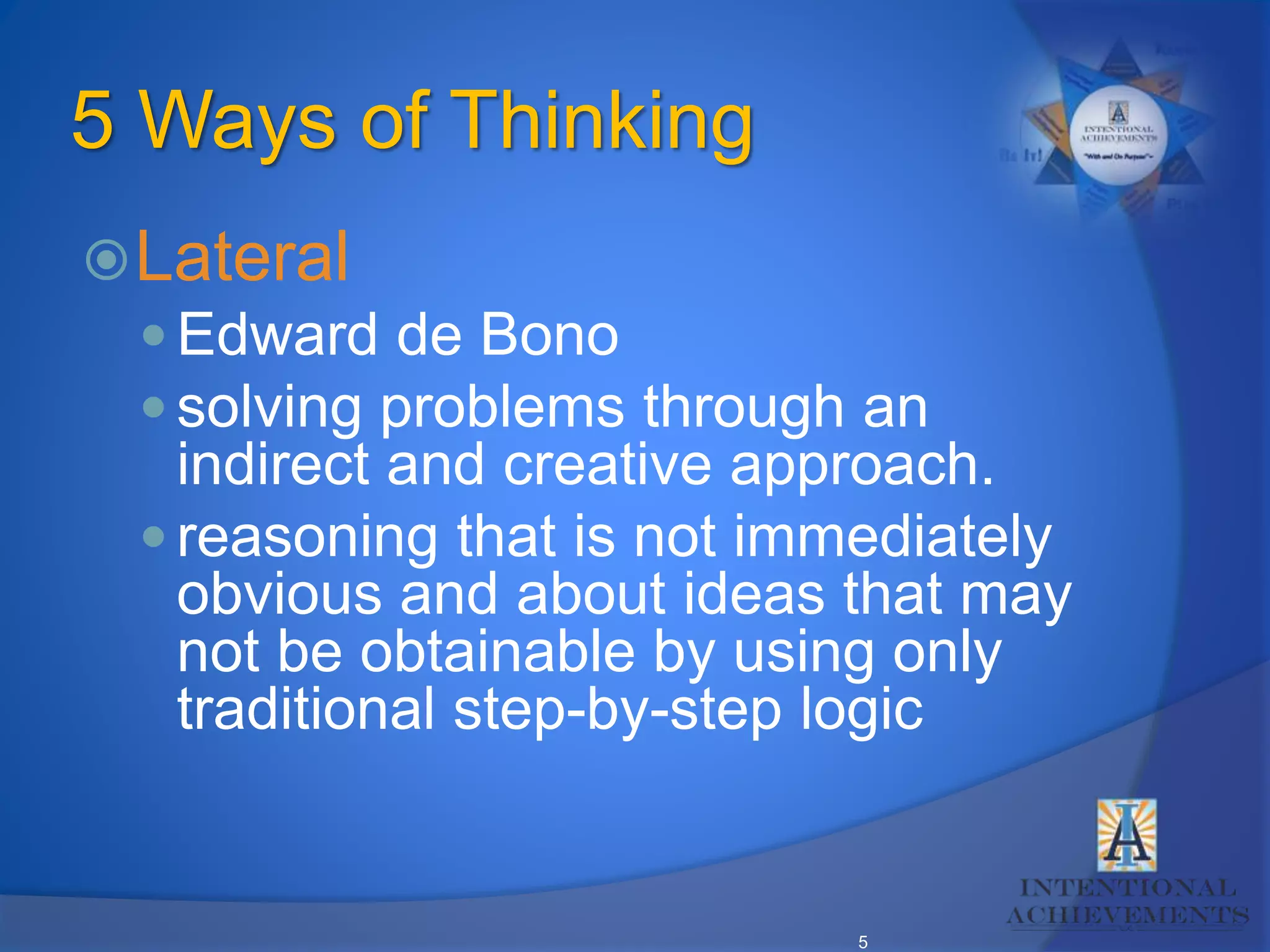 5
5 Ways of Thinking
Lateral
 Edward de Bono
 solving problems through an
indirect and creative approach.
 reasoning that is not immediately
obvious and about ideas that may
not be obtainable by using only
traditional step-by-step logic
 