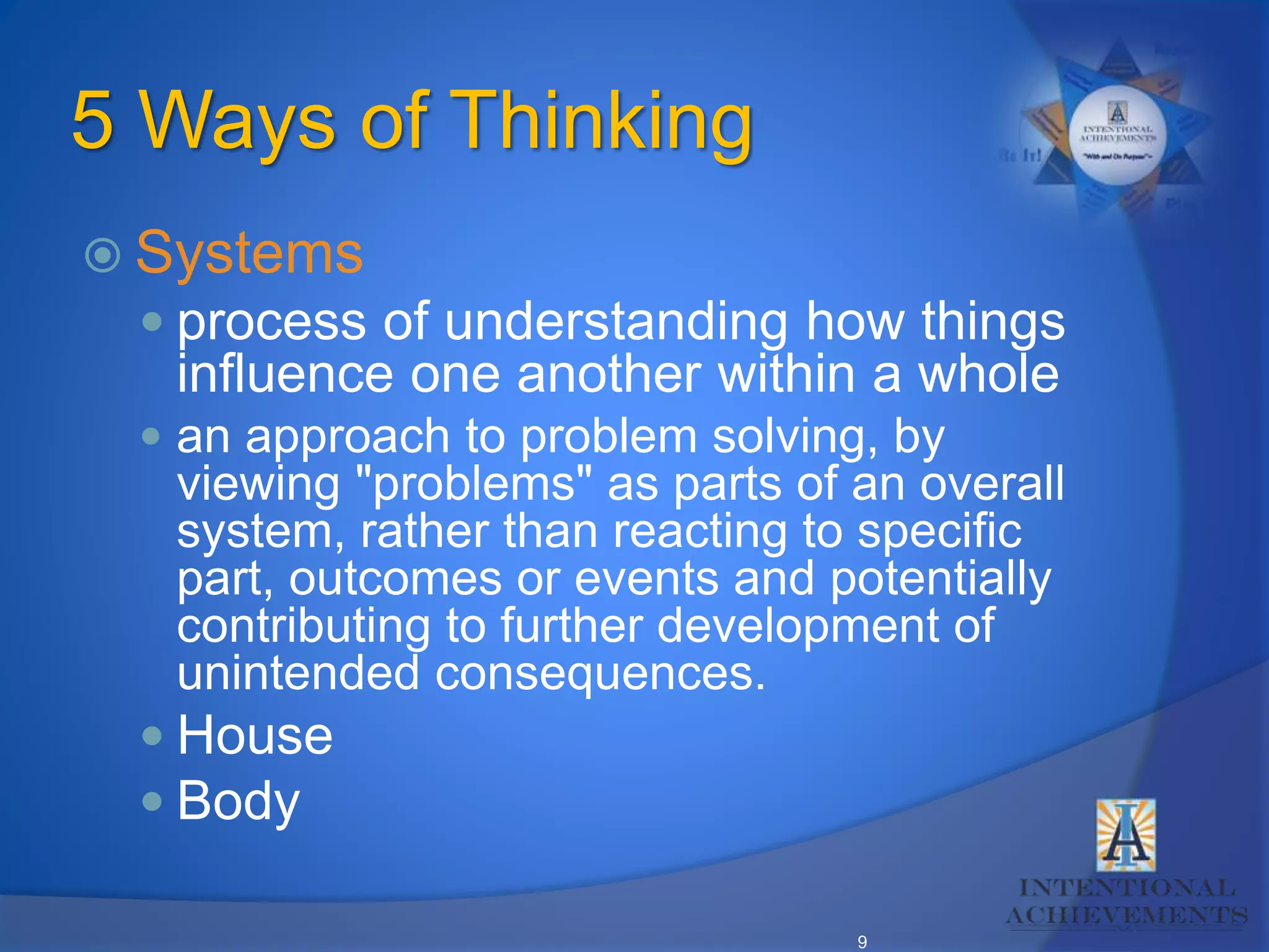 9
5 Ways of Thinking
 Systems
 process of understanding how things
influence one another within a whole
 an approach to problem solving, by
viewing "problems" as parts of an overall
system, rather than reacting to specific
part, outcomes or events and potentially
contributing to further development of
unintended consequences.
 House
 Body
 