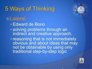 5
5 Ways of Thinking
Lateral
 Edward de Bono
 solving problems through an
indirect and creative approach.
 reasoning that is not immediately
obvious and about ideas that may
not be obtainable by using only
traditional step-by-step logic
 