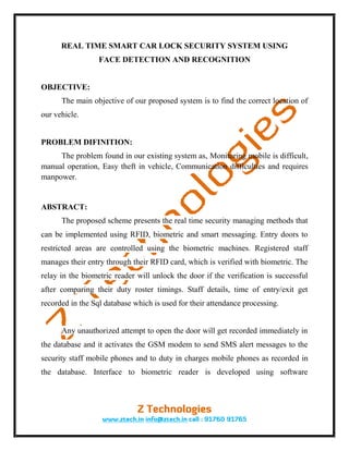 REAL TIME SMART CAR LOCK SECURITY SYSTEM USING
                  FACE DETECTION AND RECOGNITION


OBJECTIVE:
      The main objective of our proposed system is to find the correct location of
our vehicle.


PROBLEM DIFINITION:
     The problem found in our existing system as, Monitoring mobile is difficult,
manual operation, Easy theft in vehicle, Communication difficulties and requires
manpower.


ABSTRACT:
      The proposed scheme presents the real time security managing methods that
can be implemented using RFID, biometric and smart messaging. Entry doors to
restricted areas are controlled using the biometric machines. Registered staff
manages their entry through their RFID card, which is verified with biometric. The
relay in the biometric reader will unlock the door if the verification is successful
after comparing their duty roster timings. Staff details, time of entry/exit get
recorded in the Sql database which is used for their attendance processing.


      Any unauthorized attempt to open the door will get recorded immediately in
the database and it activates the GSM modem to send SMS alert messages to the
security staff mobile phones and to duty in charges mobile phones as recorded in
the database. Interface to biometric reader is developed using software
 