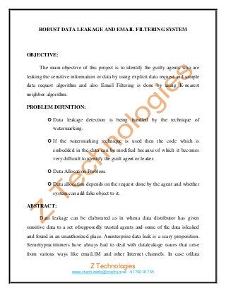 ROBUST DATA LEAKAGE AND EMAIL FILTERING SYSTEM



OBJECTIVE:

      The main objective of this project is to identify the guilty agents who are
leaking the sensitive information or data by using explicit data request and sample
data request algorithm and also Email Filtering is done by using K-nearest
neighbor algorithm.

PROBLEM DIFINITION:

           Data leakage detection is being handled by the technique of
            watermarking.

           If the watermarking technique is used then the code which is
            embedded in the data can be modified because of which it becomes
            very difficult to identify the guilt agent or leaker.

           Data Allocation Problem.

           Data allocation depends on the request done by the agent and whether
            system can add fake object to it.

ABSTRACT:

      Data leakage can be elaborated as in whena data distributor has given
sensitive data to a set ofsupposedly trusted agents and some of the data isleaked
and found in an unauthorized place. Anenterprise data leak is a scary proposition.
Securitypractitioners have always had to deal with dataleakage issues that arise
from various ways like email,1M and other Internet channels. In case ofdata

                               Z Technologies
                      www.ztech.ininfo@ztech.incall : 91760 91765
 