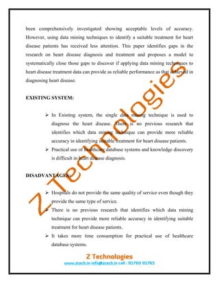 been comprehensively investigated showing acceptable levels of accuracy.
However, using data mining techniques to identify a suitable treatment for heart
disease patients has received less attention. This paper identifies gaps in the
research on heart disease diagnosis and treatment and proposes a model to
systematically close those gaps to discover if applying data mining techniques to
heart disease treatment data can provide as reliable performance as that achieved in
diagnosing heart disease.


EXISTING SYSTEM:


          In Existing system, the single data mining technique is used to
            diagnose the heart disease. There is no previous research that
            identifies which data mining technique can provide more reliable
            accuracy in identifying suitable treatment for heart disease patients.
          Practical use of healthcare database systems and knowledge discovery
            is difficult in heart disease diagnosis.


DISADVANTAGES:


          Hospitals do not provide the same quality of service even though they
            provide the same type of service.
          There is no previous research that identifies which data mining
            technique can provide more reliable accuracy in identifying suitable
            treatment for heart disease patients.
          It takes more time consumption for practical use of healthcare
            database systems.
 