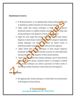 PROPOSED SYSTEM:


       In Proposed System, we are applying data mining techniques (Hybrid)
         in identifying suitable treatments for heart disease patients.
       Apply single data mining techniques to heart disease diagnosis
         benchmark dataset to establish baseline accuracy for each single data
         mining technique in the diagnosis of heart disease patients.
       Apply the same single data mining techniques used in heart disease
         diagnosis to heart disease treatment dataset to investigate if single data
         mining techniques can achieve equivalent (or better) results in
         identifying suitable treatments as that achieved in the diagnosis.
       Apply hybrid data mining techniques to heart disease diagnosis
         benchmark dataset to establish baseline accuracy for each hybrid data
         mining technique in the diagnosis of heart disease patients.
       Apply the same hybrid data mining techniques used in heart disease
         diagnosis to heart disease treatment dataset to investigate if hybrid
         data mining techniques can achieve equivalent (or better) results in
         identifying suitable treatments as that achieved in the diagnosis.


ADVANTAGES:


       By applying data mining techniques to help health care professionals
         in the diagnosis of heart disease.
 