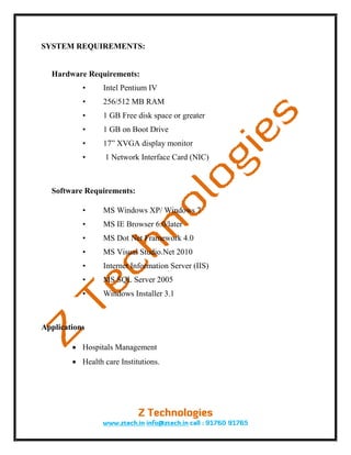 SYSTEM REQUIREMENTS:


  Hardware Requirements:
           •     Intel Pentium IV
           •     256/512 MB RAM
           •     1 GB Free disk space or greater
           •     1 GB on Boot Drive
           •     17” XVGA display monitor
           •      1 Network Interface Card (NIC)



  Software Requirements:

           •     MS Windows XP/ Windows 7
           •     MS IE Browser 6.0/later
           •     MS Dot Net Framework 4.0
           •     MS Visual Studio.Net 2010
           •     Internet Information Server (IIS)
           •     MS SQL Server 2005
           •     Windows Installer 3.1



Applications

         Hospitals Management
         Health care Institutions.
 