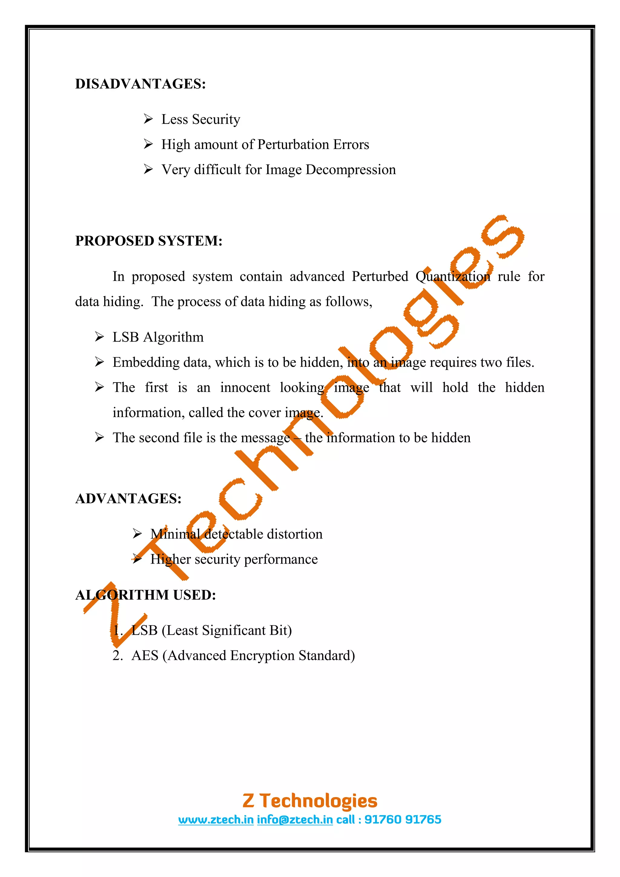 DISADVANTAGES:

            Less Security
            High amount of Perturbation Errors
            Very difficult for Image Decompression



PROPOSED SYSTEM:

      In proposed system contain advanced Perturbed Quantization rule for
data hiding. The process of data hiding as follows,

    LSB Algorithm
    Embedding data, which is to be hidden, into an image requires two files.
    The first is an innocent looking image that will hold the hidden
      information, called the cover image.
    The second file is the message – the information to be hidden



ADVANTAGES:

          Minimal detectable distortion
          Higher security performance

ALGORITHM USED:

      1. LSB (Least Significant Bit)
      2. AES (Advanced Encryption Standard)
 