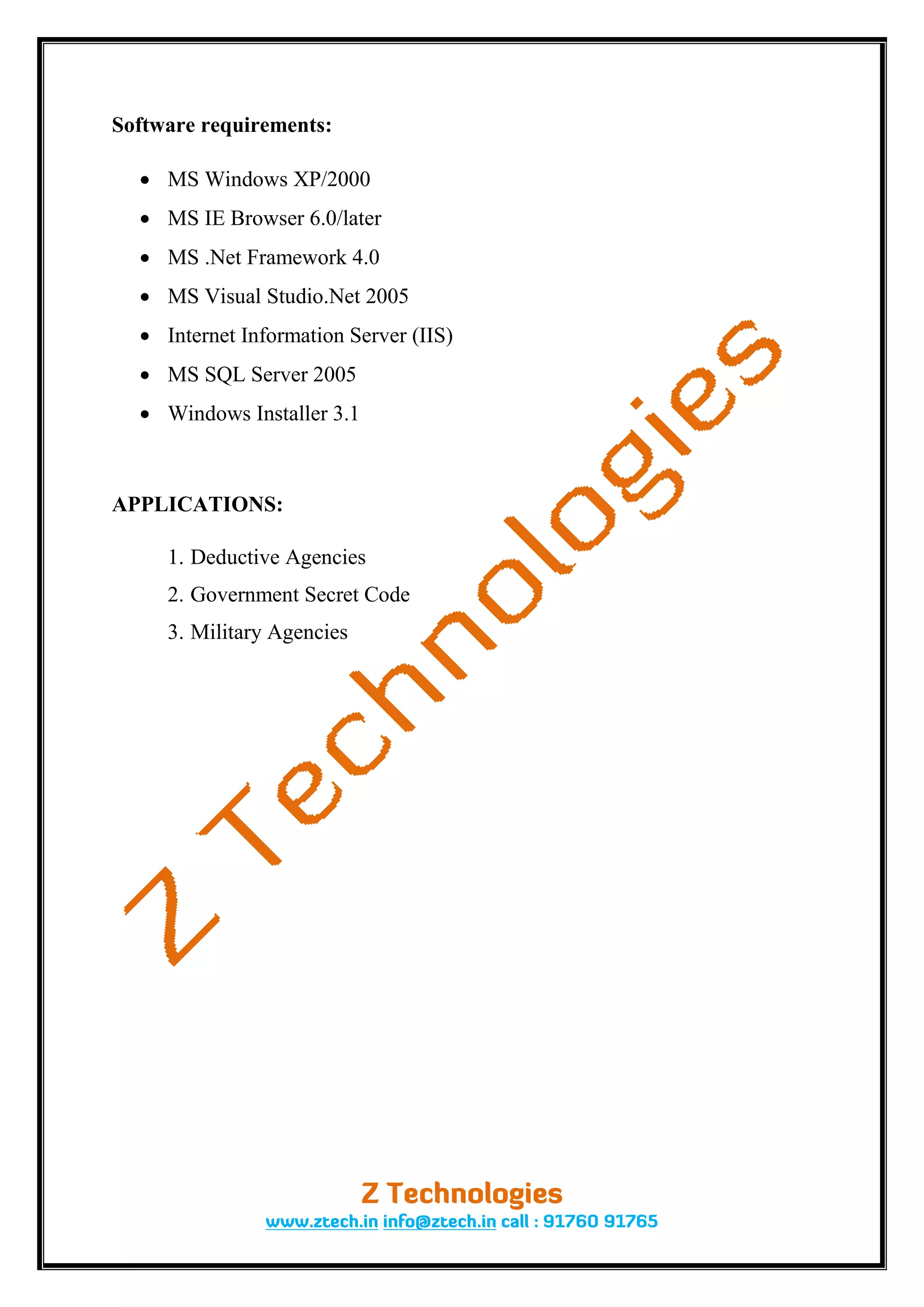 Software requirements:

   MS Windows XP/2000
   MS IE Browser 6.0/later
   MS .Net Framework 4.0
   MS Visual Studio.Net 2005
   Internet Information Server (IIS)
   MS SQL Server 2005
   Windows Installer 3.1



APPLICATIONS:

     1. Deductive Agencies
     2. Government Secret Code
     3. Military Agencies
 