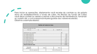 Para iniciar as operações, diariamente você recebe do controle ou do próprio
dono do estabelecimento o fundo de caixa. No Recibo do Fundo de Caixa,
você deve conferir os valores e assinar o documento de transferência, tornando-
se, a partir daí, o único responsável pela guarda dos valores recebidos.
Observe o exemploabaixo:
 