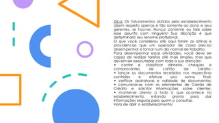 Dica: Os faturamentos obtidos pelo estabelecimento
dizem respeito apenas e tão somente ao dono e seus
gerentes, se houver. Nunca comente ou fale sobre
esse assunto com ninguém! Sua discrição é que
determinará seu renome profissional.
O que você considerou até aqui foram as rotinas e
providências que um operador de caixa precisa
desempenhar e tomar num dia normal de trabalho.
Para desempenhar essas atividades, você deve ser
capaz de realizar tarefas até mais simples, mas que
devem ser executadas com toda a sua atenção:
• contar e classificar dinheiro, cheques e
comprovantes de cartão de crédito;
• lançar os documentos recebidos nos respectivos
controles e efetuar sua soma final;
• verificar assinaturas e validade de documentos;
• comunicar-se com os atendentes de Cartão de
Crédito e solicitar informações sobre clientes;
• manter-se atento a tudo o que acontece no
estabelecimento, estando pronto para dar
informações seguras para quem o consultar.
Hora de abrir o estabelecimento!
 