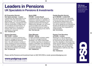 Leaders in Pensions                                                                                                                     PSD Group
                                                                                                                                        global network
                                                                                                                                        London/Hong Kong/

UK Specialists in Pensions & Investments                                                                                                Shanghai/Manchester/
                                                                                                                                        Frankfurt/Munich/
                                                                                                                                        Haywards Heath


DC Proposition Director                              Senior BDM                               Flexible Benefits Director
£six figure package – London                         £70,000 – London/South                   up to £95,000 – London/UK
A leadership role responsible for the                A leading provider of DC pensions        You will be working for a reputable
delivery of the DC proposition of a                  solutions is seeking to capitalise on    financial institution, the role focuses
global leader - it’s a mix of strategy,              impressive recent expansion. As an       on developing relationships with
sales & marketing, management and                    experienced Business Developer/          institutional corporate companies.
internal coordination of large teams                 Relationship Manager, you will work      You will be designing and developing
of consultants and technicians. 10                   across bundled and unbundled             flexible benefit plans and engaging
years experience in the pensions                     DC products/services to maximise         clients through from origination to
industry with some consultancy                       revenue from existing & new clients.     implementation.
experience is required.                              Ref: 704740/LLM                          Ref: 701210/LIG
Ref: 704250/LLM

Scheme Secretary                                     Client Manager                           Pension Trust Secretary
£65-75,000 – London                                  £65,000 – Surrey                         c£70,000 – London
A fixed term contract working as a                   A highly profitable company seeks        Working for a well recognised
pensions manager/scheme secretary                    an account manager/business              corporate you will be responsible
within an established pensions                       developer. You will be responsible       for ensuring that all trustee heads
team. You will oversee a number of                   for routinely reporting on progress of   have the capability to discharge their
areas including trust documentation,                 projects undertaken and developing       duties through effective management
pensions legislation and governance                  relationships at the most senior level   of the affairs of the trustee boards,
and take some responsibility for the                 to increase revenues. FS and sales       liaising closely with the Chairmen
pensions & investment committees.                    experience desirable.                    of the Boards to fulfil this role. PMI
Ref: 701200/LLM                                      Ref: 706080/LIG                          desirable.
                                                                                              Ref: 700350/LIG


Please call the Pensions and Investment team on 020 7970 9700 or email: pensions@psdgroup.com

www.psdgroup.com
PSD is a leading executive recruitment consultancy
 