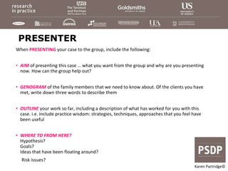 PRESENTER
When PRESENTING your case to the group, include the following:
• AIM of presenting this case … what you want from the group and why are you presenting
now. How can the group help out?
• GENOGRAM of the family members that we need to know about. Of the clients you have
met, write down three words to describe them
• OUTLINE your work so far, including a description of what has worked for you with this
case. i.e. include practice wisdom: strategies, techniques, approaches that you feel have
been useful
• WHERE TO FROM HERE?
Hypothesis?
Goals?
Ideas that have been floating around?
Risk issues?
Karen Partridge©
 
