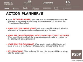 ACTION PLANNER/S
• As an ACTION PLANNER, your role is to note down comments in the
following areas as you are listening to the conversation between the
Presenter and Consultant
• WHAT DOES THE FAMILY WANT?: and how does this link with what has
arisen out of the presentation and processing of the case
• WHAT ARE THE PROFESSIONAL VIEWS ON THE CHILD’S BEST INTERESTS:
What you think the role of the professionals needs to be in relation to
the client work being presented
• WHAT DOES THE CHILD WANT: What would you the child like to see
more or less of in the future? Who and what is important to them?
• BELLS THAT RING: What bells ring for you, that you would like to see go
into the action plan
Karen Partridge©
 