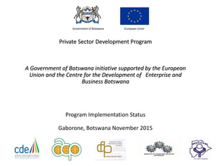 Private Sector Development Program
A Government of Botswana initiative supported by the European
Union and the Centre for the Development of Enterprise and
Business Botswana
Program Implementation Status
Gaborone, Botswana November 2015
European UnionGovernment of Botswana
 