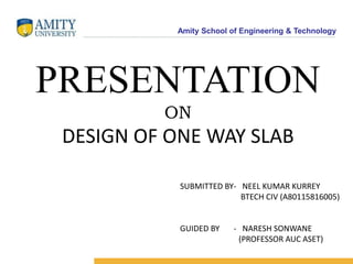 Amity School of Engineering & Technology
PRESENTATION
ON
DESIGN OF ONE WAY SLAB
SUBMITTED BY- NEEL KUMAR KURREY
BTECH CIV (A80115816005)
GUIDED BY - NARESH SONWANE
(PROFESSOR AUC ASET)
 