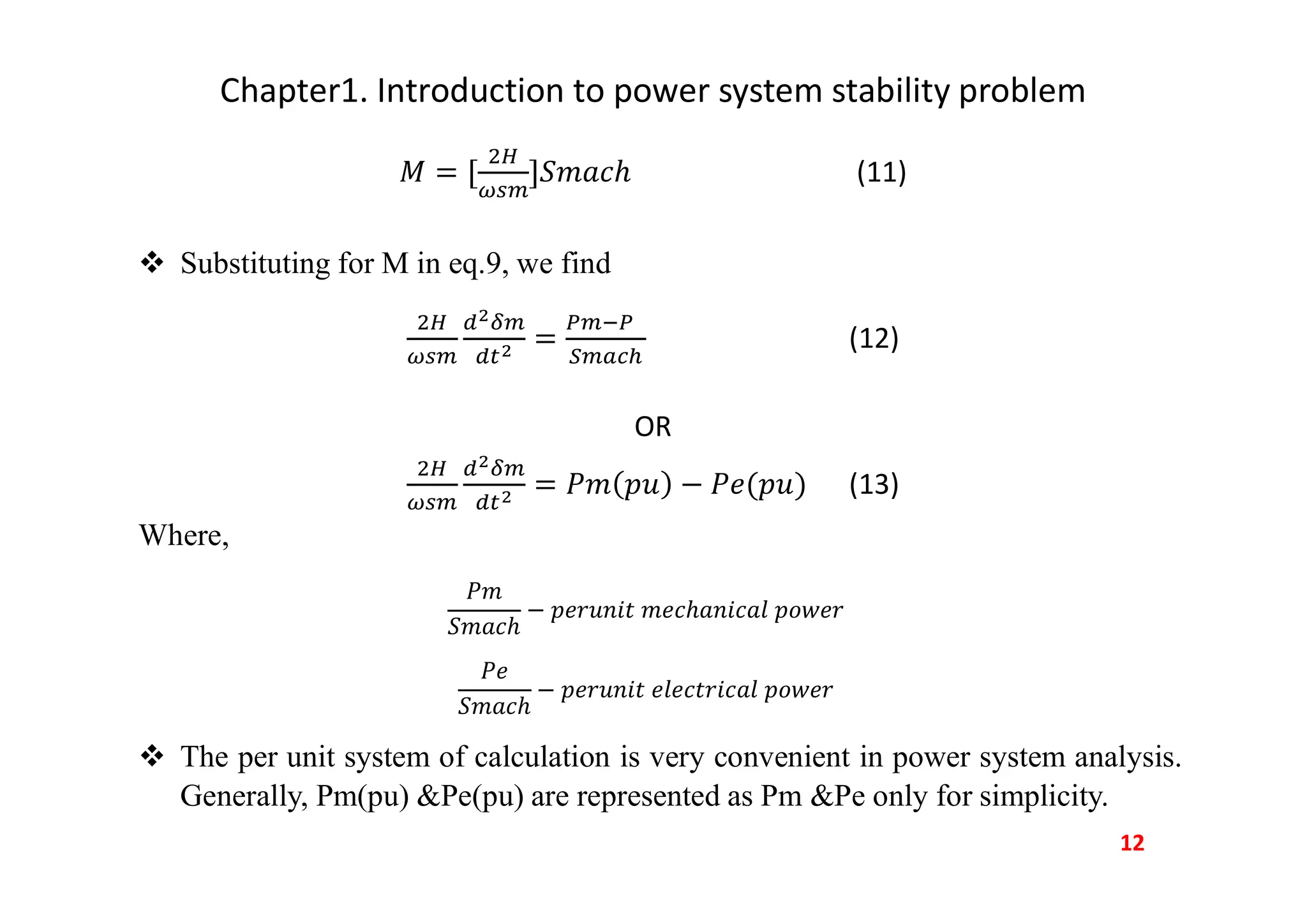 Chapter1. Introduction to power system stability problem
(11)
 Substituting for M in eq.9, we find
(12)
OR
(13)
Where,
−
−
 The per unit system of calculation is very convenient in power system analysis.
Generally, Pm(pu) &Pe(pu) are represented as Pm &Pe only for simplicity.
12
 