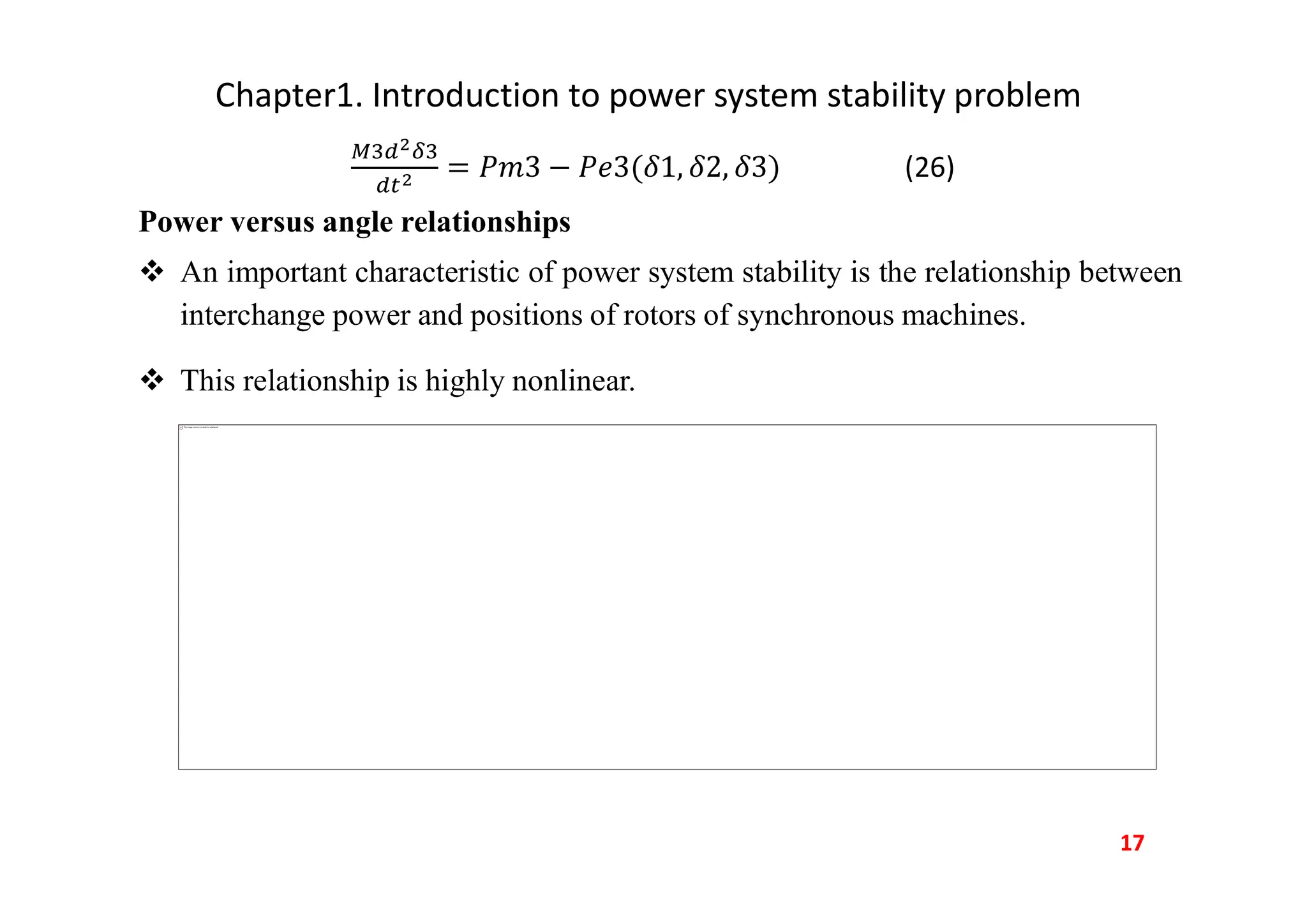 Chapter1. Introduction to power system stability problem
(26)
Power versus angle relationships
 An important characteristic of power system stability is the relationship between
interchange power and positions of rotors of synchronous machines.
 This relationship is highly nonlinear.
17
This image cannot currently be displayed.
 