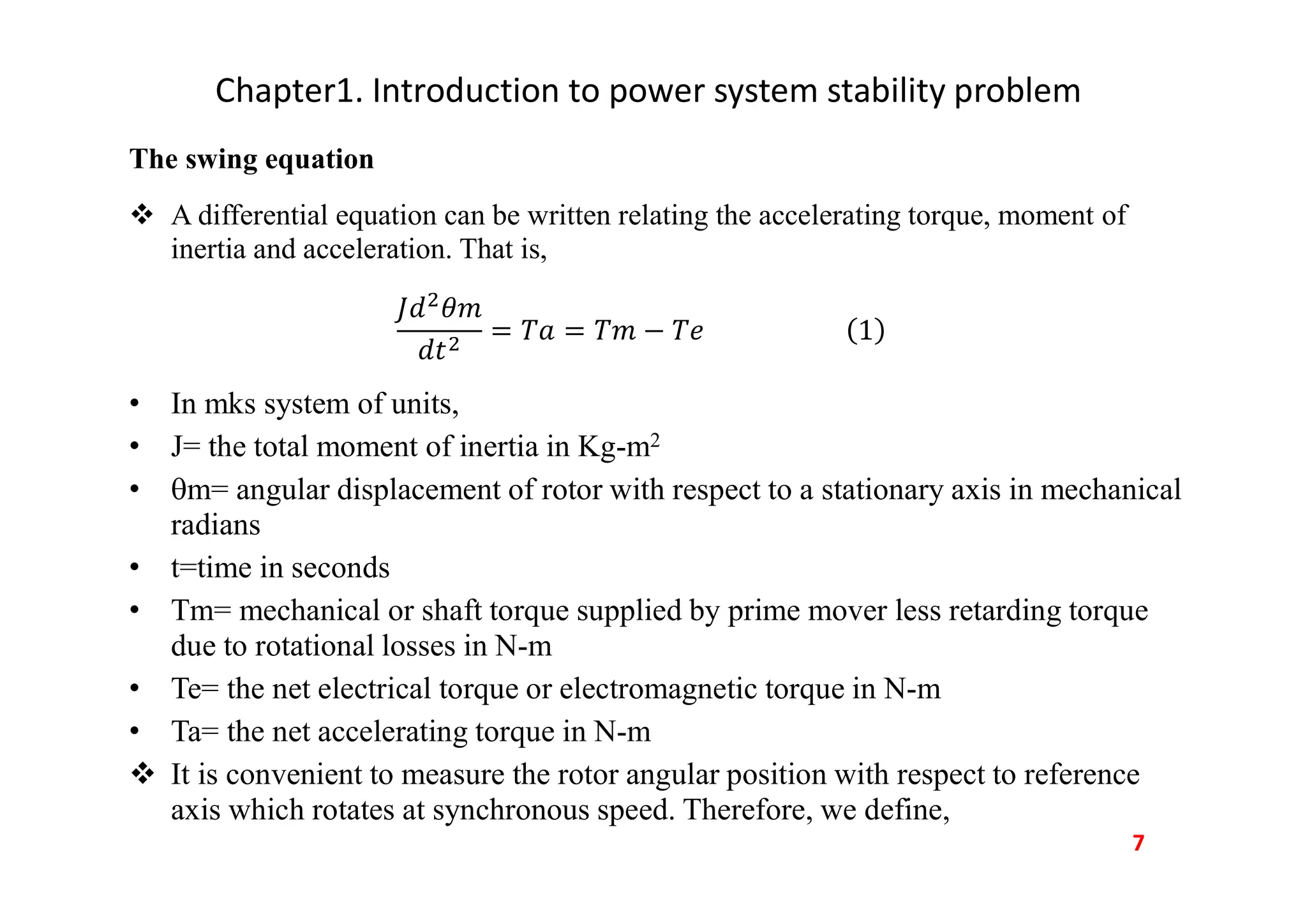 Chapter1. Introduction to power system stability problem
The swing equation
 A differential equation can be written relating the accelerating torque, moment of
inertia and acceleration. That is,
• In mks system of units,
• J= the total moment of inertia in Kg-m2
• m= angular displacement of rotor with respect to a stationary axis in mechanical
radians
• t=time in seconds
• Tm= mechanical or shaft torque supplied by prime mover less retarding torque
due to rotational losses in N-m
• Te= the net electrical torque or electromagnetic torque in N-m
• Ta= the net accelerating torque in N-m
 It is convenient to measure the rotor angular position with respect to reference
axis which rotates at synchronous speed. Therefore, we define,
7
 