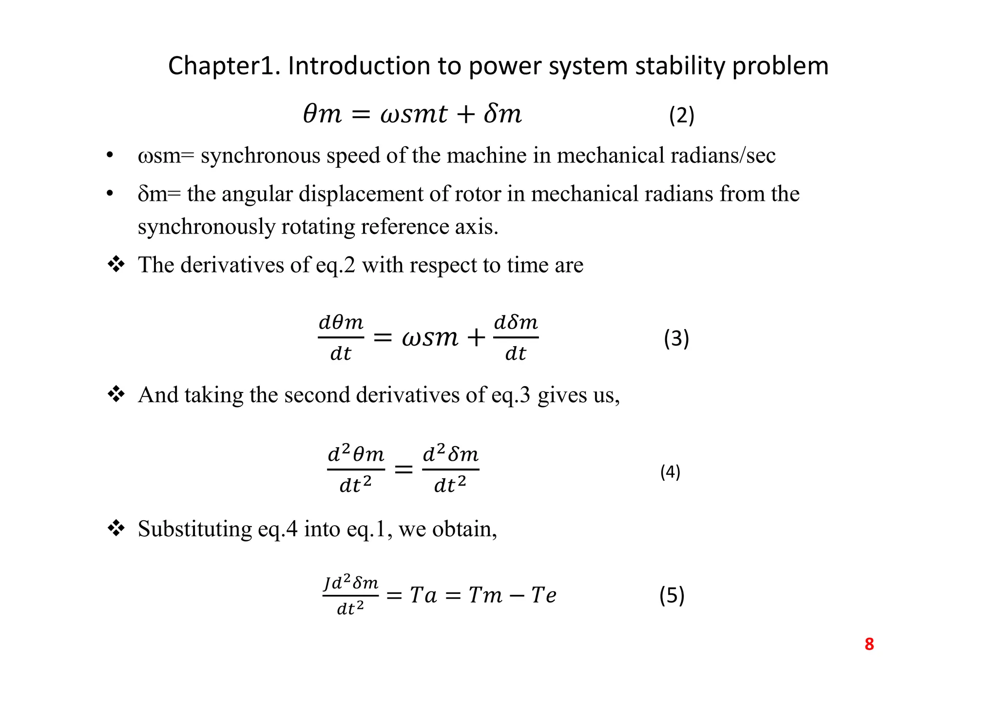 Chapter1. Introduction to power system stability problem
(2)
• sm= synchronous speed of the machine in mechanical radians/sec
• m= the angular displacement of rotor in mechanical radians from the
synchronously rotating reference axis.
 The derivatives of eq.2 with respect to time are
(3)
 And taking the second derivatives of eq.3 gives us,
(4)
 Substituting eq.4 into eq.1, we obtain,
(5)
8
 