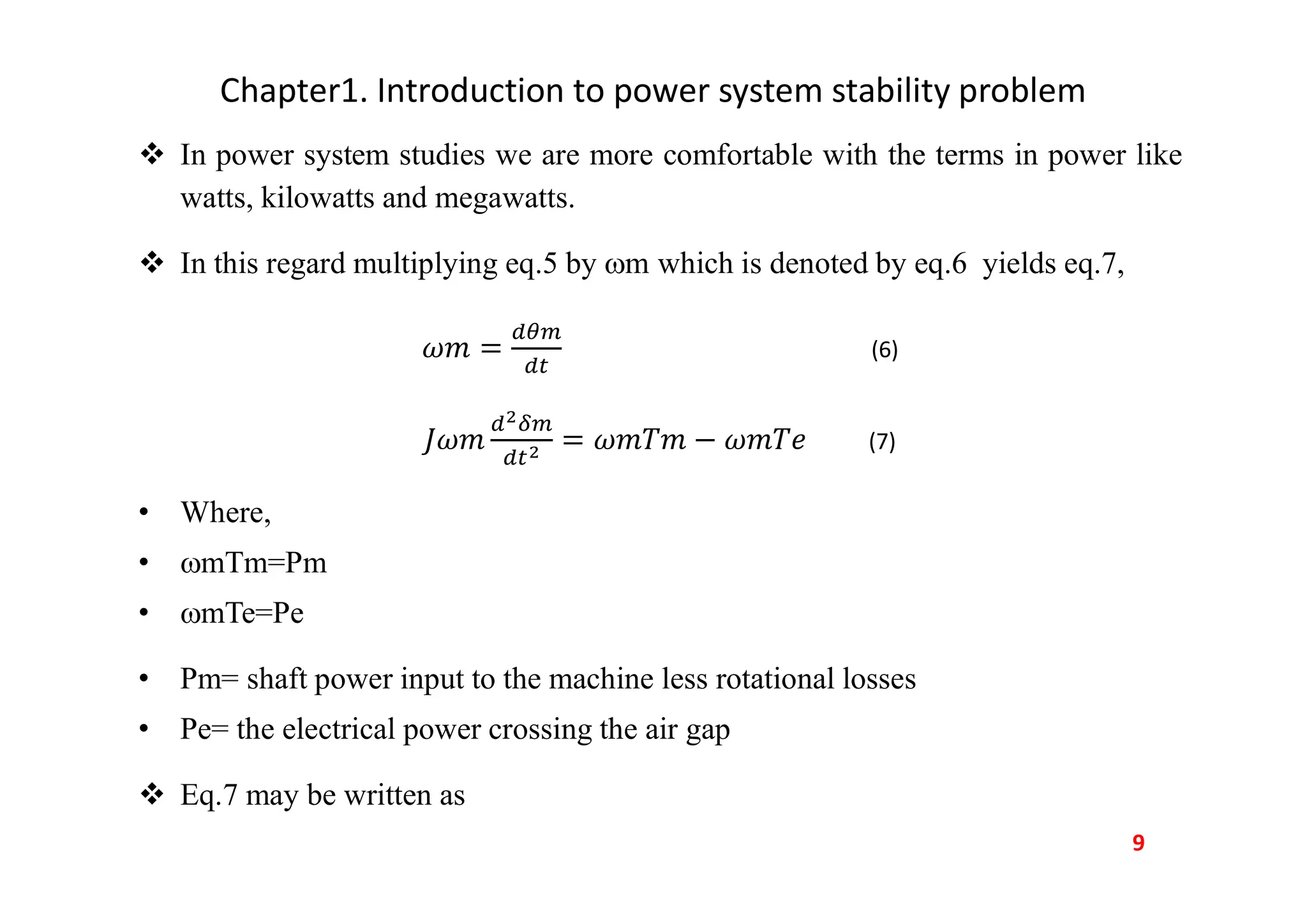 Chapter1. Introduction to power system stability problem
 In power system studies we are more comfortable with the terms in power like
watts, kilowatts and megawatts.
 In this regard multiplying eq.5 by m which is denoted by eq.6 yields eq.7,
(6)
(7)
• Where,
• mTm=Pm
• mTe=Pe
• Pm= shaft power input to the machine less rotational losses
• Pe= the electrical power crossing the air gap
 Eq.7 may be written as
9
 
