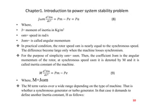 Chapter1. Introduction to power system stability problem
(8)
• Where,
• J= moment of inertia in Kg/m2
• m= speed in rad/s
• Jm= is called angular momentum
 In practical condition, the rotor speed m is nearly equal to the synchronous speed.
The difference become large only when the machine losses synchronism.
 For the purpose of simplicity m= sm. Then, the coefficient Jm is the angular
momentum of the rotor, at synchronous speed sm it is denoted by M and it is
called inertia constant of the machine.
(9)
• Where, M=Jm
 The M term varies over a wide range depending on the type of machine. That is
whether a synchronous generator or turbo generator. In that case it demands to
define another Inertia constant, H as follows:
10
 
