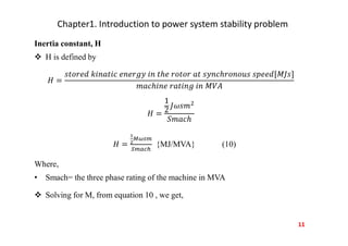 Chapter1. Introduction to power system stability problem
Inertia constant, H
 H is defined by
{MJ/MVA} (10)
Where,
• Smach= the three phase rating of the machine in MVA
 Solving for M, from equation 10 , we get,
11
 